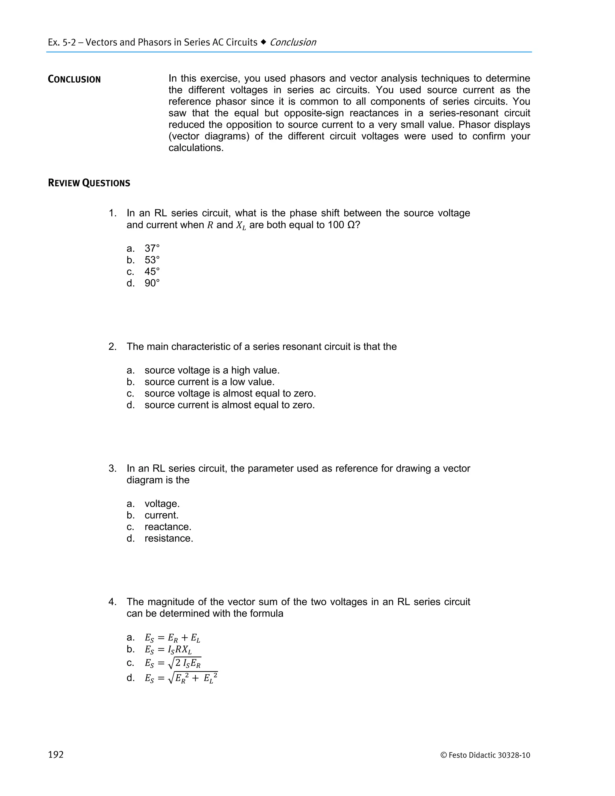 Ex. 5-2 – Vectors and Phasors in Series AC Circuits  Conclusion
192 © Festo Didactic 30328-10
In this exercise, you used phasors and vector analysis techniques to determine
the different voltages in series ac circuits. You used source current as the
reference phasor since it is common to all components of series circuits. You
saw that the equal but opposite-sign reactances in a series-resonant circuit
reduced the opposition to source current to a very small value. Phasor displays
(vector diagrams) of the different circuit voltages were used to confirm your
calculations.
1. In an RL series circuit, what is the phase shift between the source voltage
and current when and are both equal to 100 Ω?
a. 37°
b. 53°
c. 45°
d. 90°
2. The main characteristic of a series resonant circuit is that the
a. source voltage is a high value.
b. source current is a low value.
c. source voltage is almost equal to zero.
d. source current is almost equal to zero.
3. In an RL series circuit, the parameter used as reference for drawing a vector
diagram is the
a. voltage.
b. current.
c. reactance.
d. resistance.
4. The magnitude of the vector sum of the two voltages in an RL series circuit
can be determined with the formula
a.
b.
c. 2	
d. 		
	 		
CONCLUSION
REVIEW QUESTIONS
 