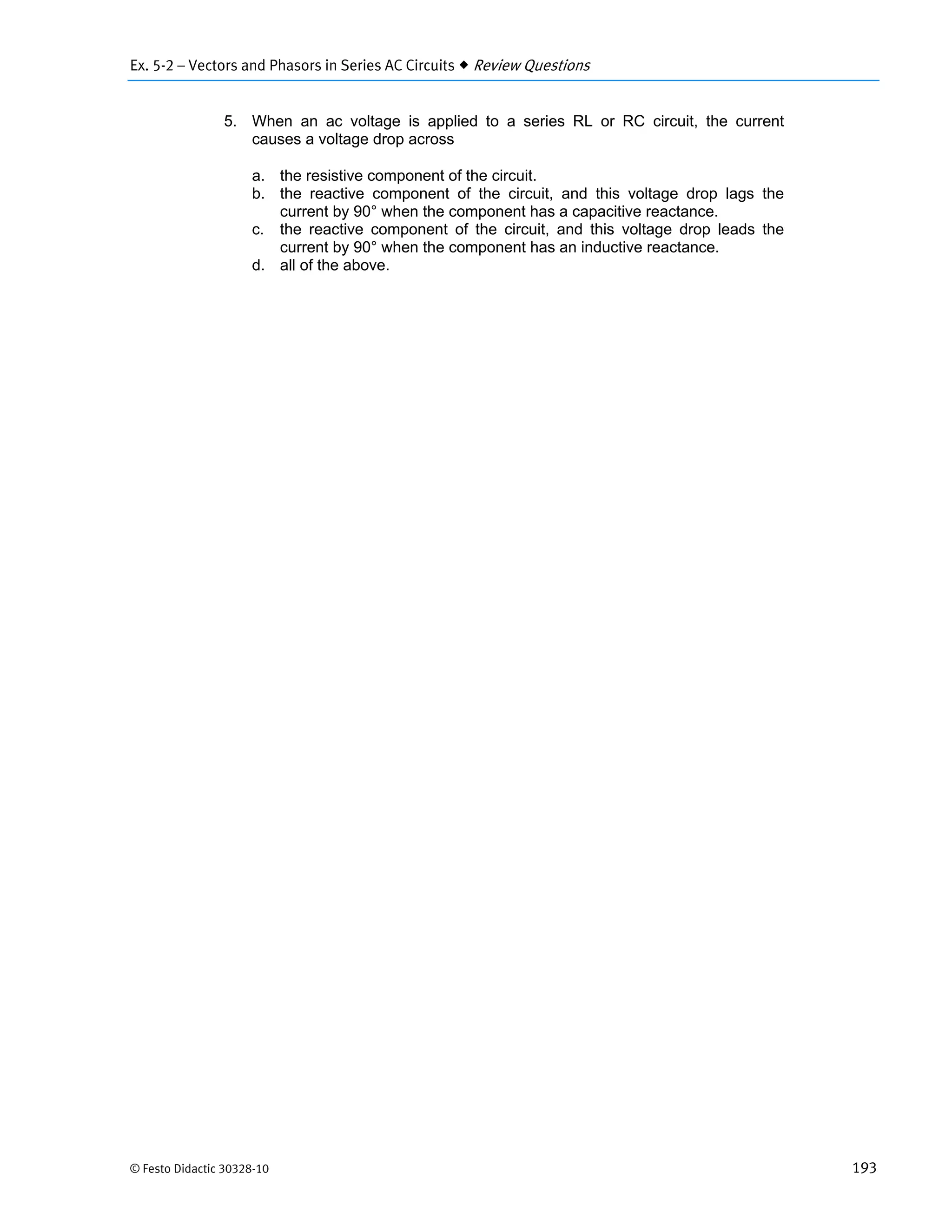 Ex. 5-2 – Vectors and Phasors in Series AC Circuits  Review Questions
© Festo Didactic 30328-10 193
5. When an ac voltage is applied to a series RL or RC circuit, the current
causes a voltage drop across
a. the resistive component of the circuit.
b. the reactive component of the circuit, and this voltage drop lags the
current by 90° when the component has a capacitive reactance.
c. the reactive component of the circuit, and this voltage drop leads the
current by 90° when the component has an inductive reactance.
d. all of the above.
 