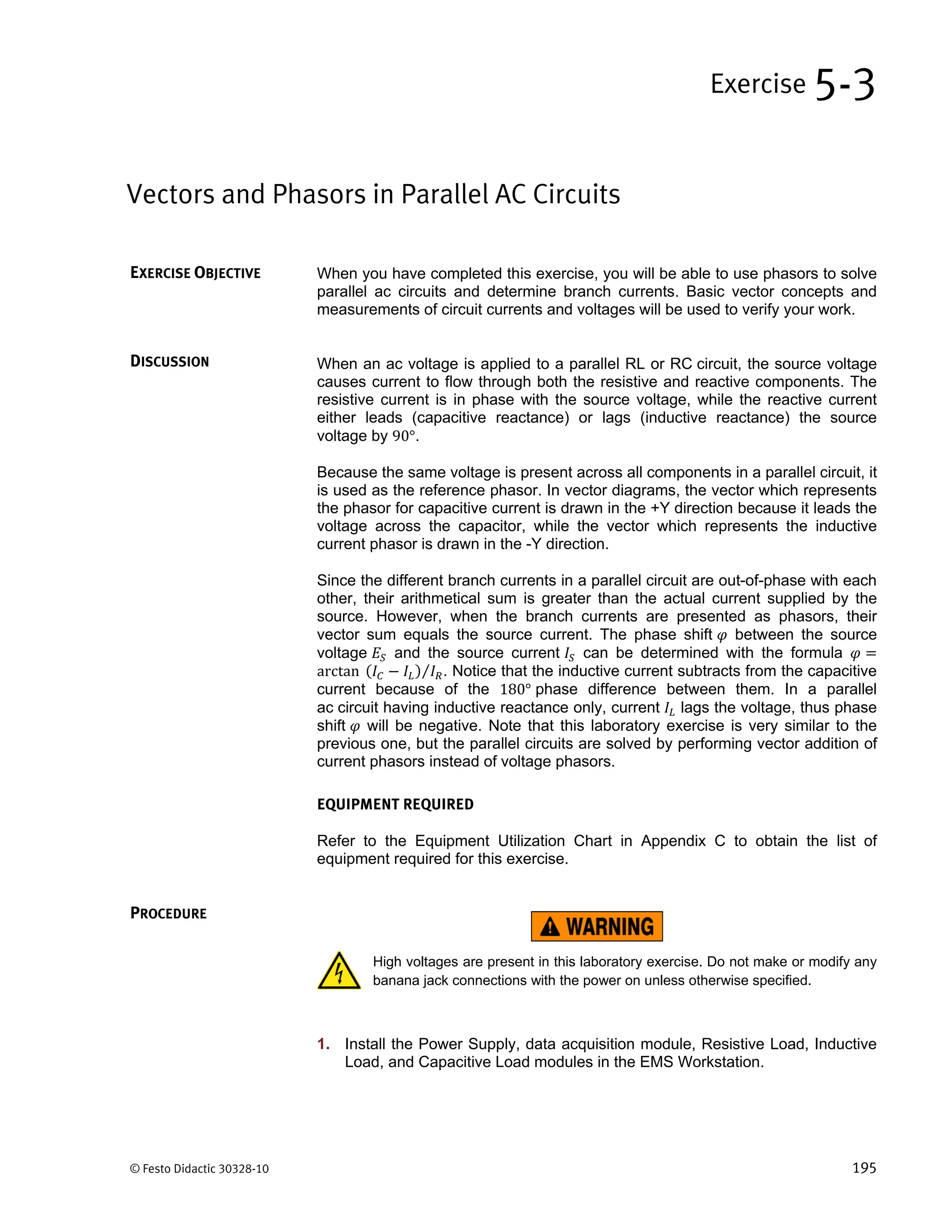 © Festo Didactic 30328-10 195
When you have completed this exercise, you will be able to use phasors to solve
parallel ac circuits and determine branch currents. Basic vector concepts and
measurements of circuit currents and voltages will be used to verify your work.
When an ac voltage is applied to a parallel RL or RC circuit, the source voltage
causes current to flow through both the resistive and reactive components. The
resistive current is in phase with the source voltage, while the reactive current
either leads (capacitive reactance) or lags (inductive reactance) the source
voltage by 90°.
Because the same voltage is present across all components in a parallel circuit, it
is used as the reference phasor. In vector diagrams, the vector which represents
the phasor for capacitive current is drawn in the +Y direction because it leads the
voltage across the capacitor, while the vector which represents the inductive
current phasor is drawn in the -Y direction.
Since the different branch currents in a parallel circuit are out-of-phase with each
other, their arithmetical sum is greater than the actual current supplied by the
source. However, when the branch currents are presented as phasors, their
vector sum equals the source current. The phase shift between the source
voltage and the source current can be determined with the formula
arctan	 ⁄ . Notice that the inductive current subtracts from the capacitive
current because of the 180° phase difference between them. In a parallel
ac circuit having inductive reactance only, current lags the voltage, thus phase
shift will be negative. Note that this laboratory exercise is very similar to the
previous one, but the parallel circuits are solved by performing vector addition of
current phasors instead of voltage phasors.
EQUIPMENT REQUIRED
Refer to the Equipment Utilization Chart in Appendix C to obtain the list of
equipment required for this exercise.
High voltages are present in this laboratory exercise. Do not make or modify any
banana jack connections with the power on unless otherwise specified.
1. Install the Power Supply, data acquisition module, Resistive Load, Inductive
Load, and Capacitive Load modules in the EMS Workstation.
Vectors and Phasors in Parallel AC Circuits
Exercise 5-3
EXERCISE OBJECTIVE
DISCUSSION
PROCEDURE
 