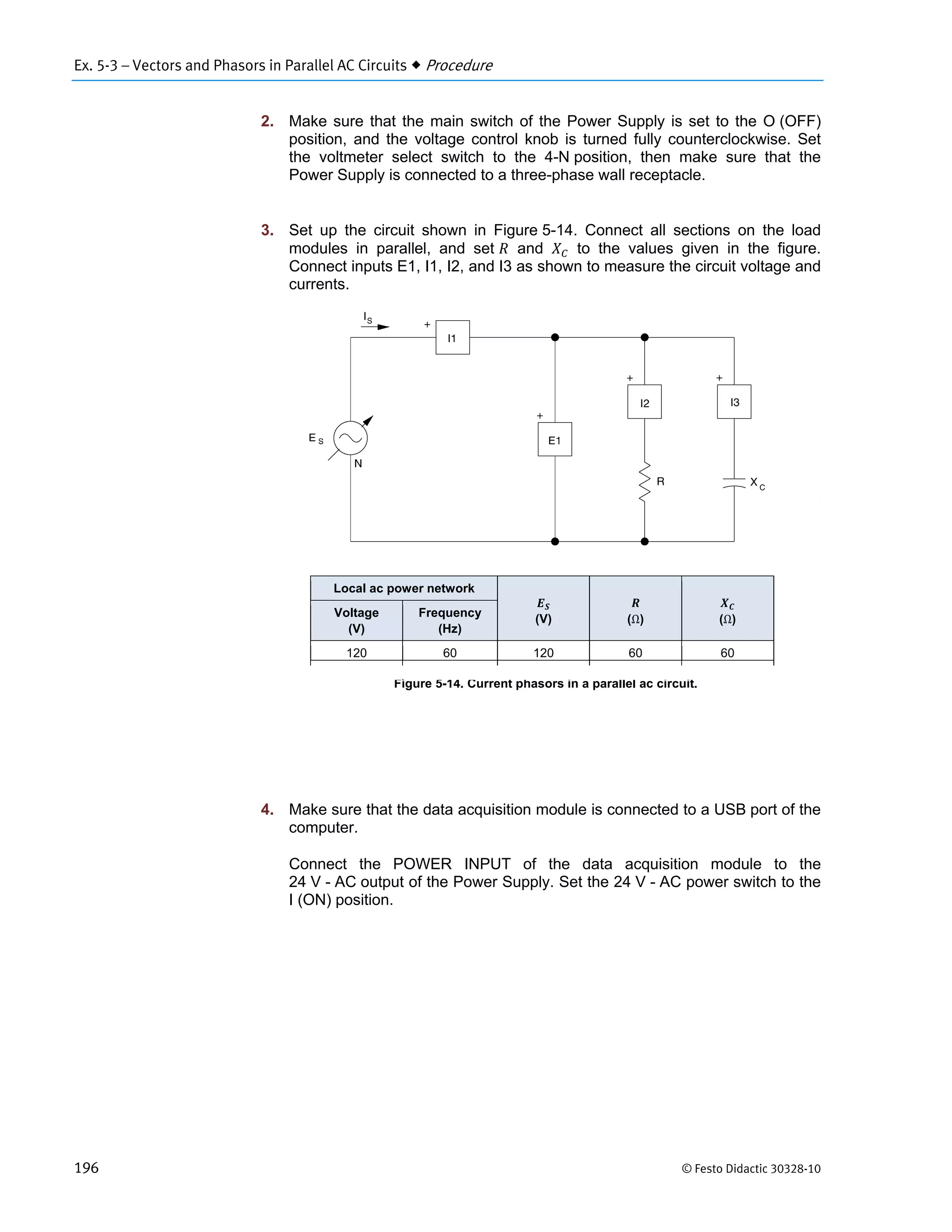 Ex. 5-3 – Vectors and Phasors in Parallel AC Circuits  Procedure
196 © Festo Didactic 30328-10
2. Make sure that the main switch of the Power Supply is set to the O (OFF)
position, and the voltage control knob is turned fully counterclockwise. Set
the voltmeter select switch to the 4-N position, then make sure that the
Power Supply is connected to a three-phase wall receptacle.
3. Set up the circuit shown in Figure 5-14. Connect all sections on the load
modules in parallel, and set and to the values given in the figure.
Connect inputs E1, I1, I2, and I3 as shown to measure the circuit voltage and
currents.
Figure 5-14. Current phasors in a parallel ac circuit.
4. Make sure that the data acquisition module is connected to a USB port of the
computer.
Connect the POWER INPUT of the data acquisition module to the
24 V - AC output of the Power Supply. Set the 24 V - AC power switch to the
I (ON) position.
Local ac power network
(V) (Ω) (Ω)
Voltage
(V)
Frequency
(Hz)
120 60 120 60 60
 