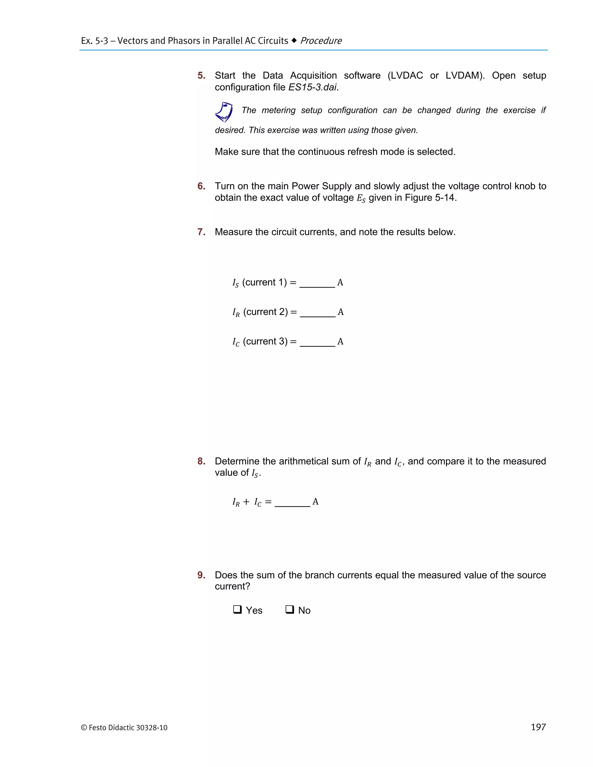 Ex. 5-3 – Vectors and Phasors in Parallel AC Circuits  Procedure
© Festo Didactic 30328-10 197
5. Start the Data Acquisition software (LVDAC or LVDAM). Open setup
configuration file ES15-3.dai.
a The metering setup configuration can be changed during the exercise if
desired. This exercise was written using those given.
Make sure that the continuous refresh mode is selected.
6. Turn on the main Power Supply and slowly adjust the voltage control knob to
obtain the exact value of voltage given in Figure 5-14.
7. Measure the circuit currents, and note the results below.
(current 1) 	A
(current 2)	 	A
(current 3)	 	A
8. Determine the arithmetical sum of and , and compare it to the measured
value of .
	 	A
9. Does the sum of the branch currents equal the measured value of the source
current?
 Yes  No
 