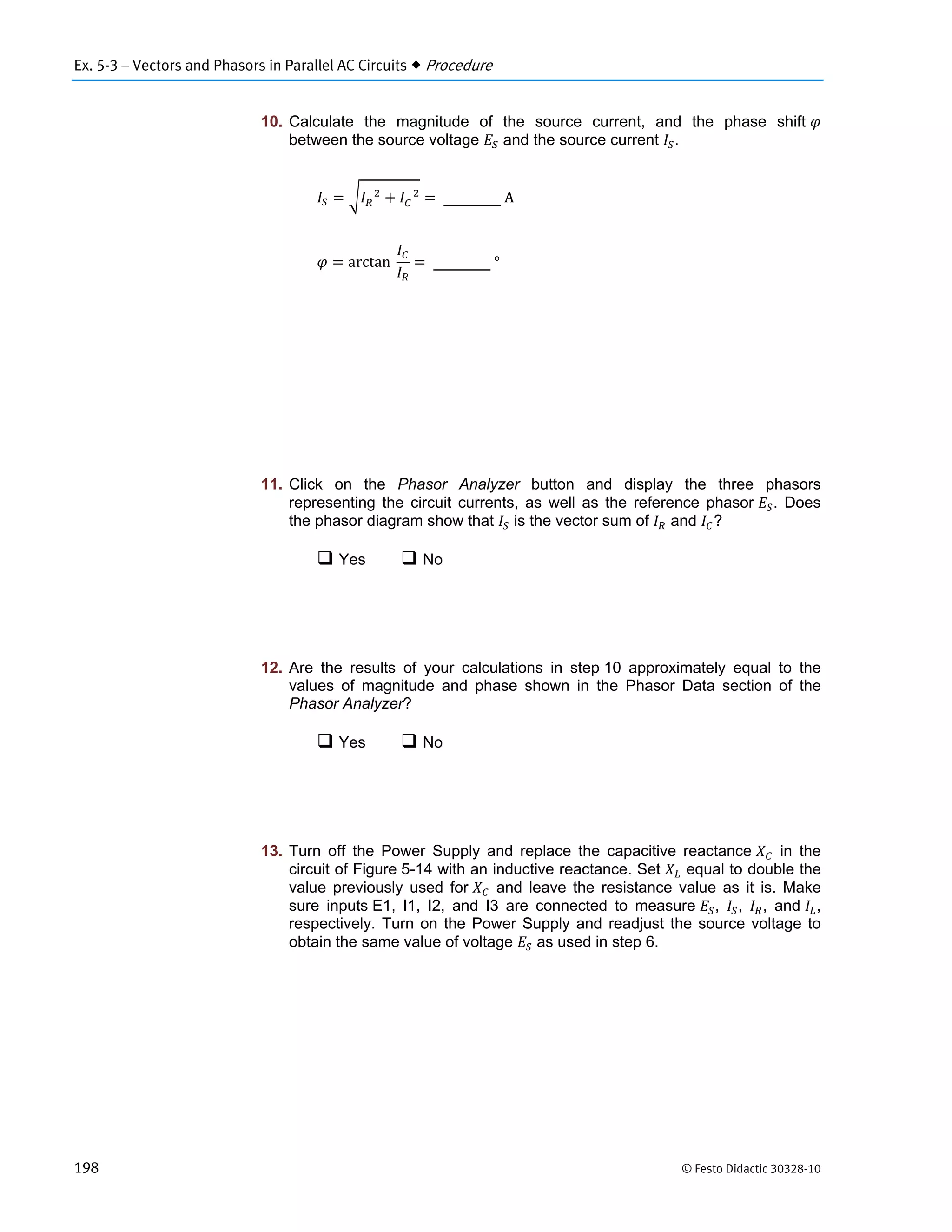 Ex. 5-3 – Vectors and Phasors in Parallel AC Circuits  Procedure
198 © Festo Didactic 30328-10
10. Calculate the magnitude of the source current, and the phase shift
between the source voltage and the source current .
			 			
	A
arctan		 	°
11. Click on the Phasor Analyzer button and display the three phasors
representing the circuit currents, as well as the reference phasor . Does
the phasor diagram show that is the vector sum of and ?
 Yes  No
12. Are the results of your calculations in step 10 approximately equal to the
values of magnitude and phase shown in the Phasor Data section of the
Phasor Analyzer?
 Yes  No
13. Turn off the Power Supply and replace the capacitive reactance in the
circuit of Figure 5-14 with an inductive reactance. Set equal to double the
value previously used for and leave the resistance value as it is. Make
sure inputs E1, I1, I2, and I3 are connected to measure , , , and ,
respectively. Turn on the Power Supply and readjust the source voltage to
obtain the same value of voltage as used in step 6.
 