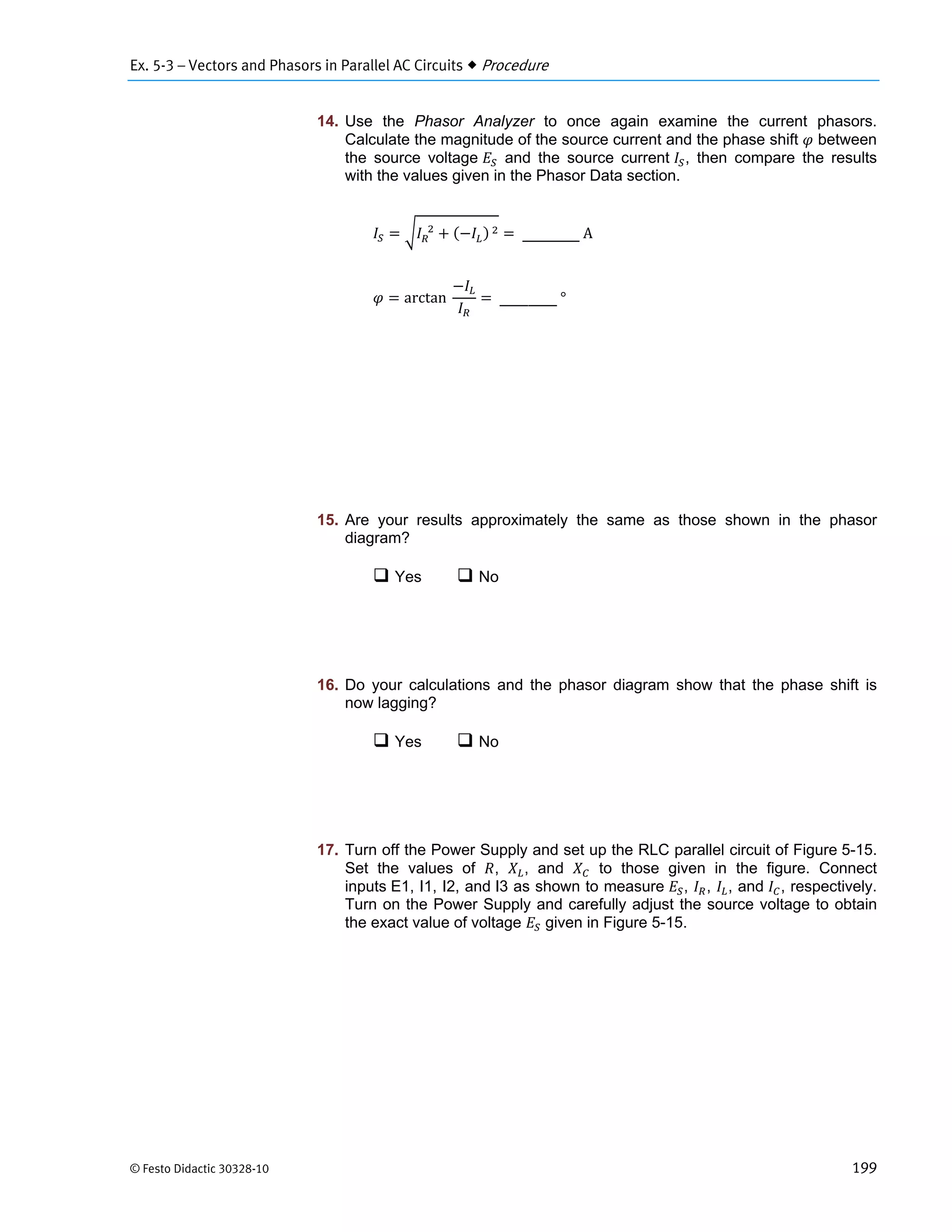 Ex. 5-3 – Vectors and Phasors in Parallel AC Circuits  Procedure
© Festo Didactic 30328-10 199
14. Use the Phasor Analyzer to once again examine the current phasors.
Calculate the magnitude of the source current and the phase shift between
the source voltage and the source current , then compare the results
with the values given in the Phasor Data section.
		 		 	 	A
arctan		 	°
15. Are your results approximately the same as those shown in the phasor
diagram?
 Yes  No
16. Do your calculations and the phasor diagram show that the phase shift is
now lagging?
 Yes  No
17. Turn off the Power Supply and set up the RLC parallel circuit of Figure 5-15.
Set the values of , , and to those given in the figure. Connect
inputs E1, I1, I2, and I3 as shown to measure , , , and , respectively.
Turn on the Power Supply and carefully adjust the source voltage to obtain
the exact value of voltage given in Figure 5-15.
 