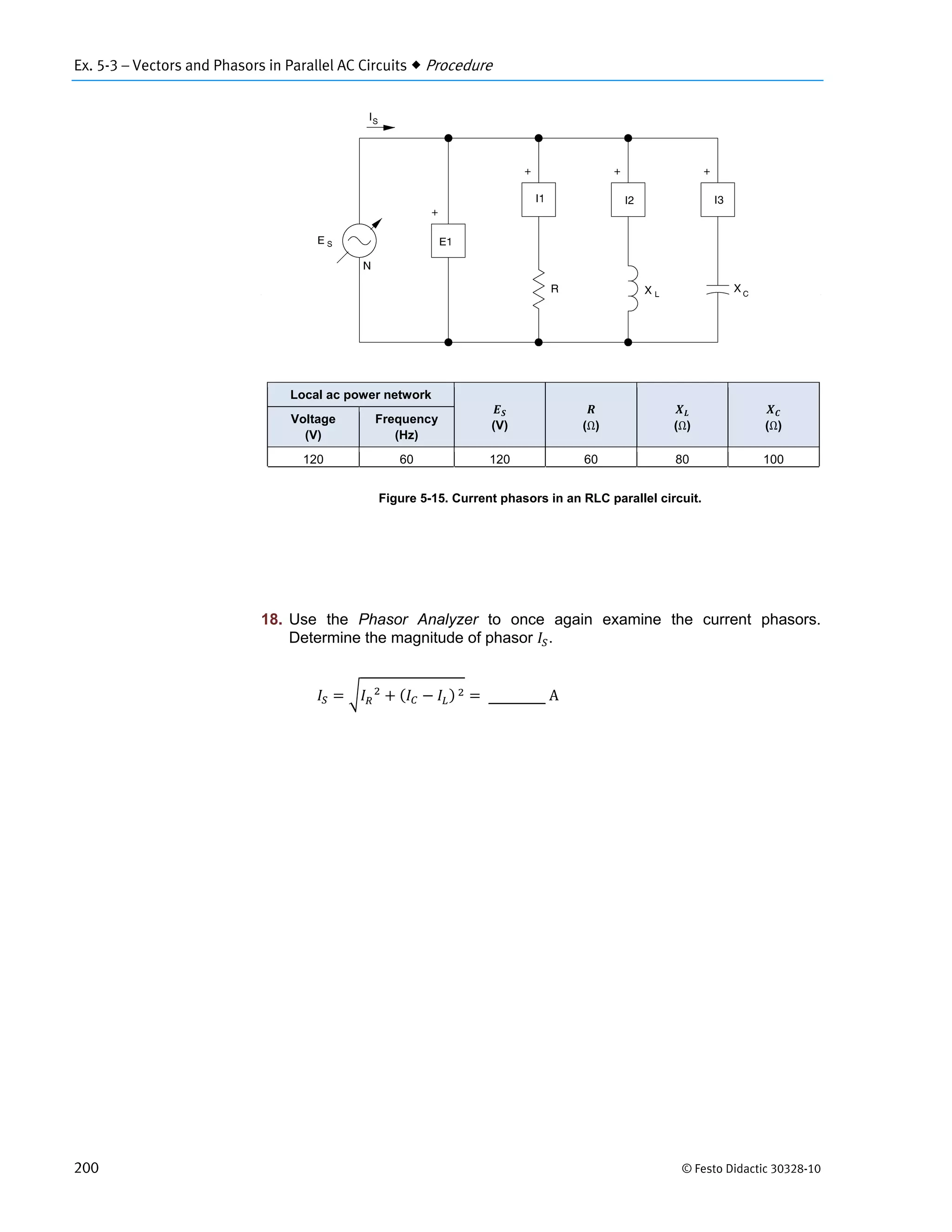 Ex. 5-3 – Vectors and Phasors in Parallel AC Circuits  Procedure
200 © Festo Didactic 30328-10
Figure 5-15. Current phasors in an RLC parallel circuit.
18. Use the Phasor Analyzer to once again examine the current phasors.
Determine the magnitude of phasor .
			 		 	 	A
Local ac power network
(V) (Ω) (Ω) (Ω)
Voltage
(V)
Frequency
(Hz)
120 60 120 60 80 100
 