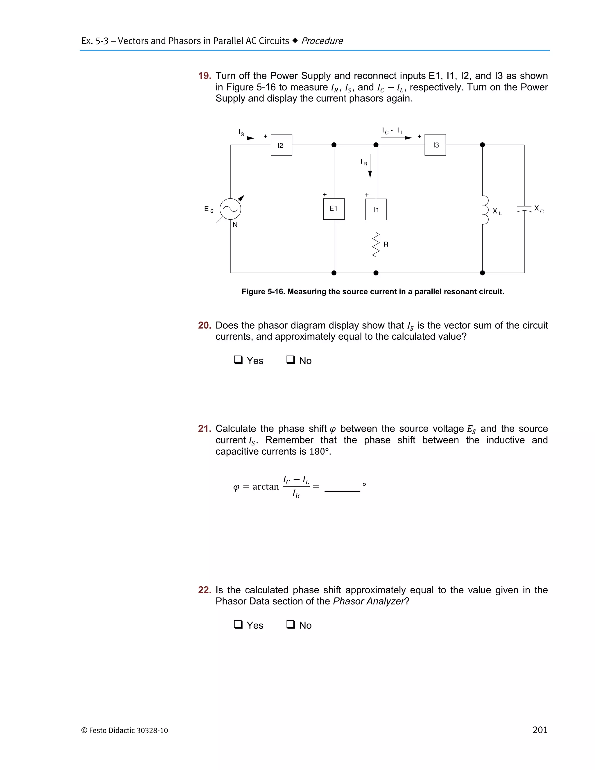 Ex. 5-3 – Vectors and Phasors in Parallel AC Circuits  Procedure
© Festo Didactic 30328-10 201
19. Turn off the Power Supply and reconnect inputs E1, I1, I2, and I3 as shown
in Figure 5-16 to measure , , and , respectively. Turn on the Power
Supply and display the current phasors again.
Figure 5-16. Measuring the source current in a parallel resonant circuit.
20. Does the phasor diagram display show that is the vector sum of the circuit
currents, and approximately equal to the calculated value?
 Yes  No
21. Calculate the phase shift between the source voltage and the source
current . Remember that the phase shift between the inductive and
capacitive currents is 180°.
arctan		 	°
22. Is the calculated phase shift approximately equal to the value given in the
Phasor Data section of the Phasor Analyzer?
 Yes  No
 