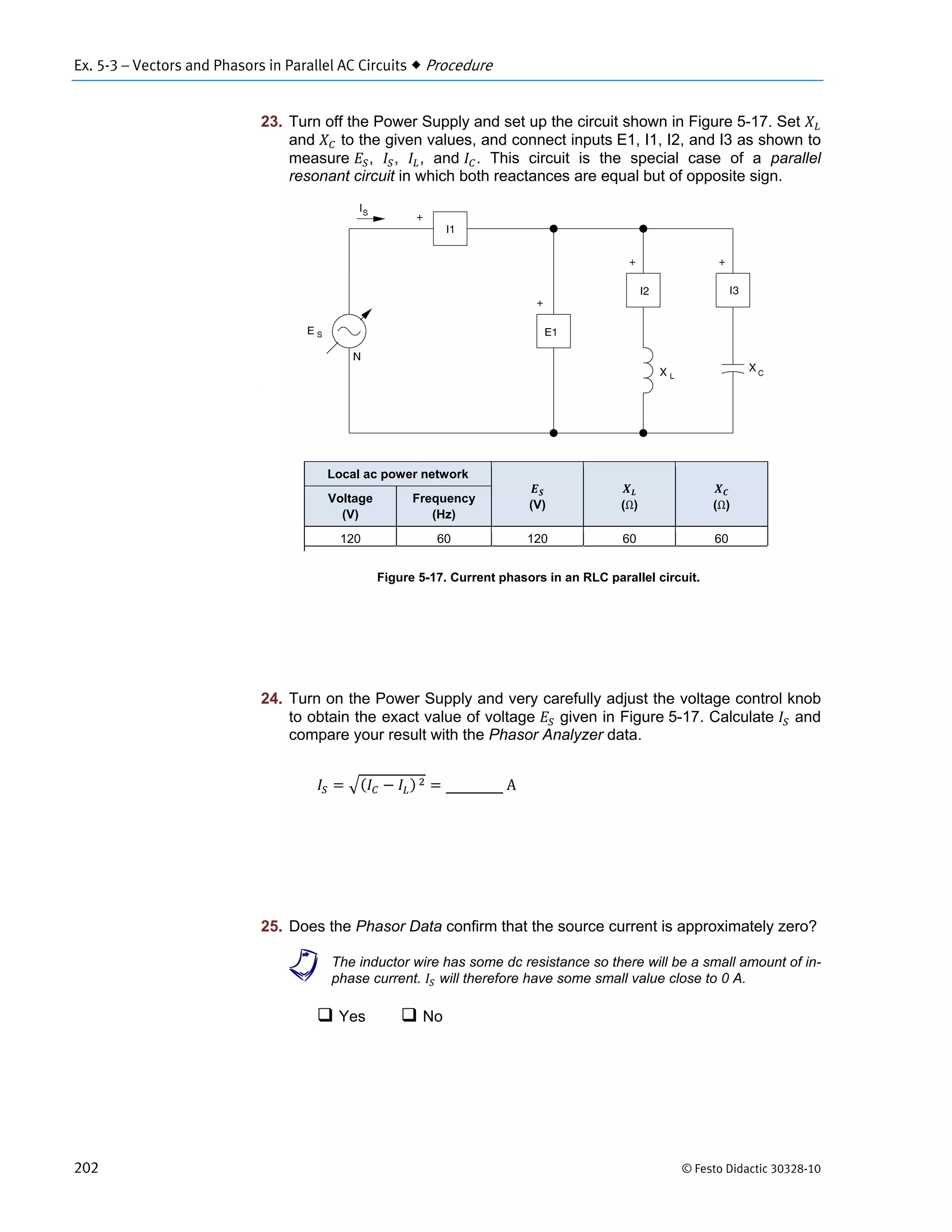 Ex. 5-3 – Vectors and Phasors in Parallel AC Circuits  Procedure
202 © Festo Didactic 30328-10
23. Turn off the Power Supply and set up the circuit shown in Figure 5-17. Set
and to the given values, and connect inputs E1, I1, I2, and I3 as shown to
measure , , , and . This circuit is the special case of a parallel
resonant circuit in which both reactances are equal but of opposite sign.
Figure 5-17. Current phasors in an RLC parallel circuit.
24. Turn on the Power Supply and very carefully adjust the voltage control knob
to obtain the exact value of voltage given in Figure 5-17. Calculate and
compare your result with the Phasor Analyzer data.
		 	 	A
25. Does the Phasor Data confirm that the source current is approximately zero?
a The inductor wire has some dc resistance so there will be a small amount of in-
phase current. will therefore have some small value close to 0 A.
 Yes  No
Local ac power network
(V) (Ω) (Ω)
Voltage
(V)
Frequency
(Hz)
120 60 120 60 60
 
