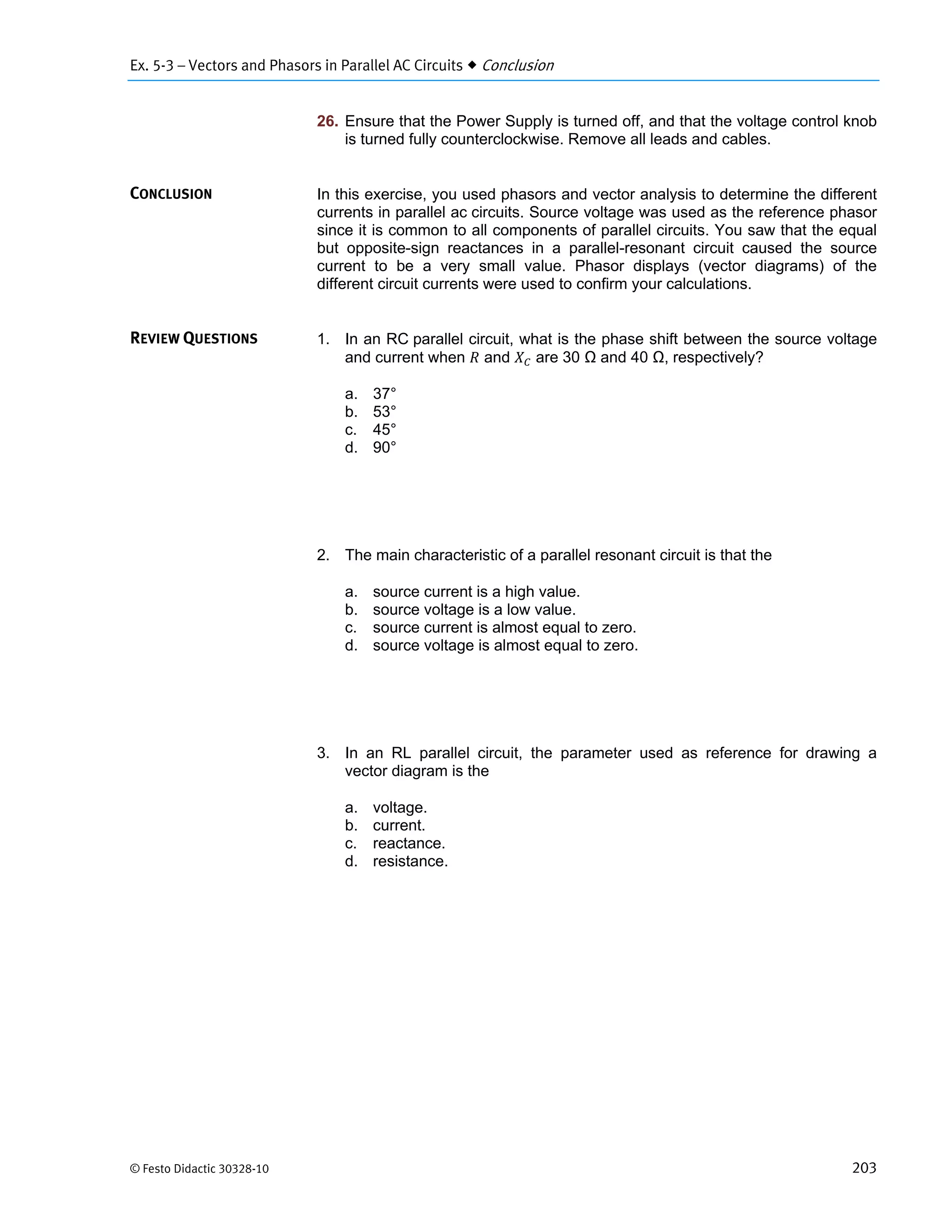 Ex. 5-3 – Vectors and Phasors in Parallel AC Circuits  Conclusion
© Festo Didactic 30328-10 203
26. Ensure that the Power Supply is turned off, and that the voltage control knob
is turned fully counterclockwise. Remove all leads and cables.
In this exercise, you used phasors and vector analysis to determine the different
currents in parallel ac circuits. Source voltage was used as the reference phasor
since it is common to all components of parallel circuits. You saw that the equal
but opposite-sign reactances in a parallel-resonant circuit caused the source
current to be a very small value. Phasor displays (vector diagrams) of the
different circuit currents were used to confirm your calculations.
1. In an RC parallel circuit, what is the phase shift between the source voltage
and current when and are 30 Ω and 40 Ω, respectively?
a. 37°
b. 53°
c. 45°
d. 90°
2. The main characteristic of a parallel resonant circuit is that the
a. source current is a high value.
b. source voltage is a low value.
c. source current is almost equal to zero.
d. source voltage is almost equal to zero.
3. In an RL parallel circuit, the parameter used as reference for drawing a
vector diagram is the
a. voltage.
b. current.
c. reactance.
d. resistance.
CONCLUSION
REVIEW QUESTIONS
 