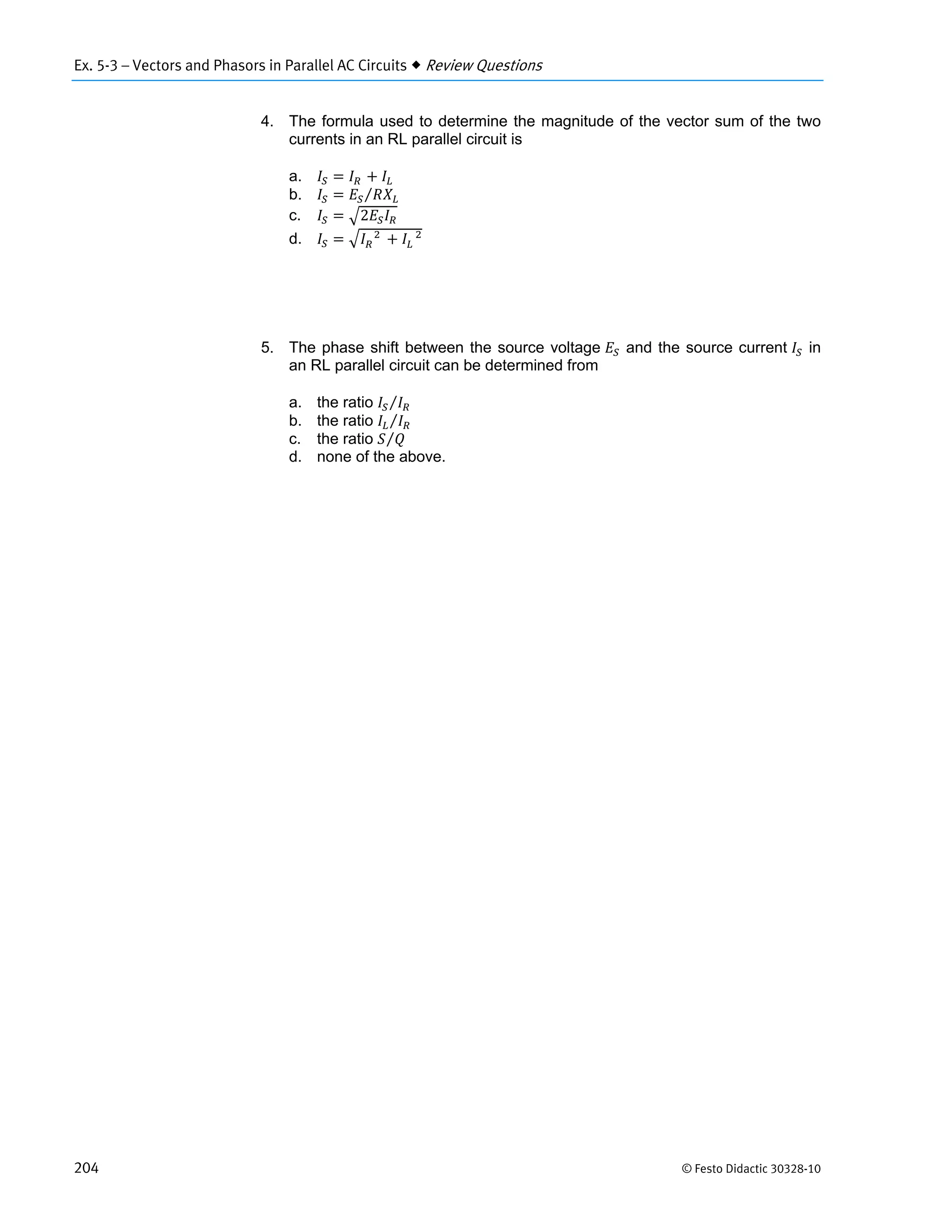 Ex. 5-3 – Vectors and Phasors in Parallel AC Circuits  Review Questions
204 © Festo Didactic 30328-10
4. The formula used to determine the magnitude of the vector sum of the two
currents in an RL parallel circuit is
a. 			 			
b. ⁄
c. 2
d. 			 	 			
5. The phase shift between the source voltage and the source current in
an RL parallel circuit can be determined from
a. the ratio ⁄
b. the ratio ⁄
c. the ratio ⁄
d. none of the above.
 