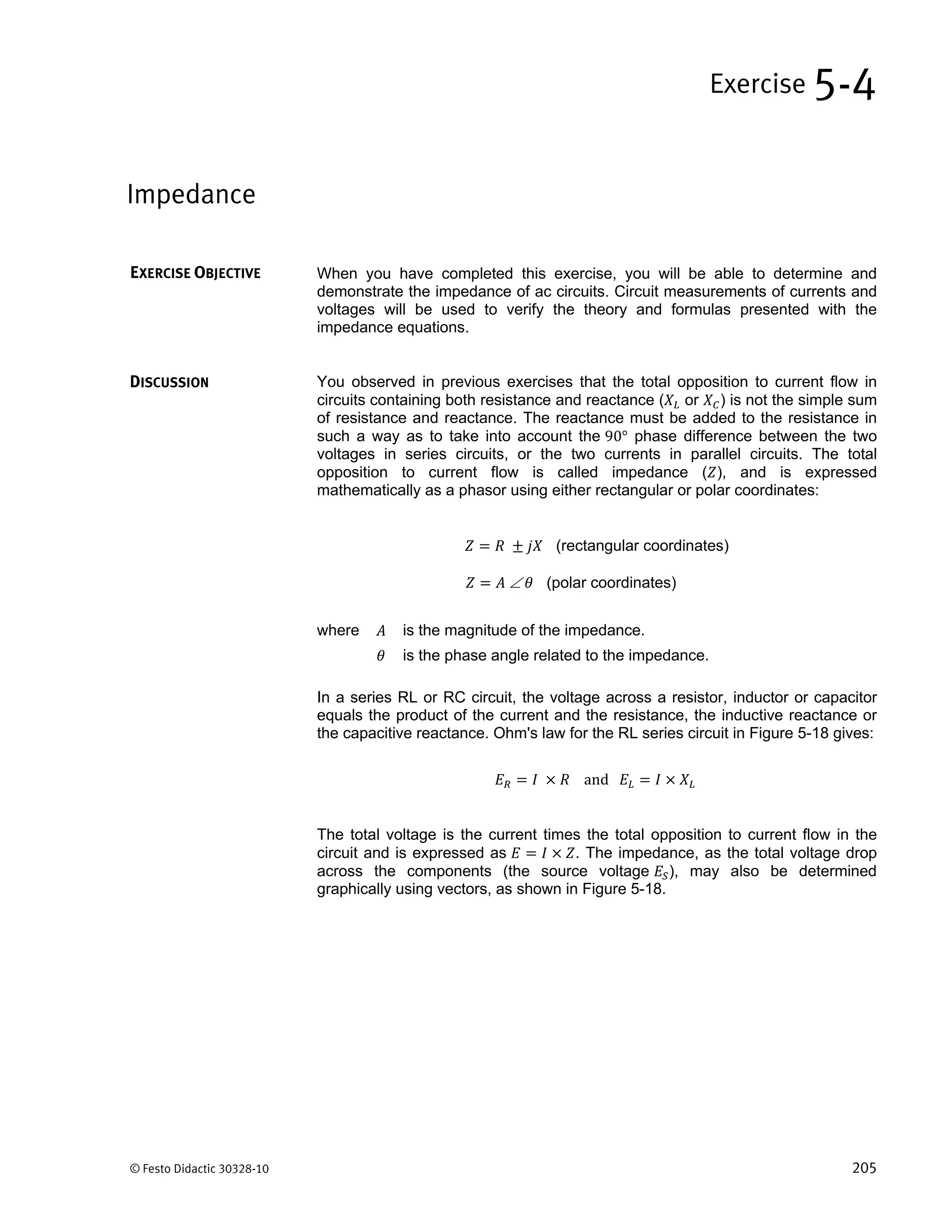 © Festo Didactic 30328-10 205
When you have completed this exercise, you will be able to determine and
demonstrate the impedance of ac circuits. Circuit measurements of currents and
voltages will be used to verify the theory and formulas presented with the
impedance equations.
You observed in previous exercises that the total opposition to current flow in
circuits containing both resistance and reactance ( or ) is not the simple sum
of resistance and reactance. The reactance must be added to the resistance in
such a way as to take into account the 90° phase difference between the two
voltages in series circuits, or the two currents in parallel circuits. The total
opposition to current flow is called impedance ( ), and is expressed
mathematically as a phasor using either rectangular or polar coordinates:
(rectangular coordinates)
 (polar coordinates)
where is the magnitude of the impedance.
is the phase angle related to the impedance.
In a series RL or RC circuit, the voltage across a resistor, inductor or capacitor
equals the product of the current and the resistance, the inductive reactance or
the capacitive reactance. Ohm's law for the RL series circuit in Figure 5-18 gives:
and 	
The total voltage is the current times the total opposition to current flow in the
circuit and is expressed as . The impedance, as the total voltage drop
across the components (the source voltage ), may also be determined
graphically using vectors, as shown in Figure 5-18.
Impedance
Exercise 5-4
EXERCISE OBJECTIVE
DISCUSSION
 