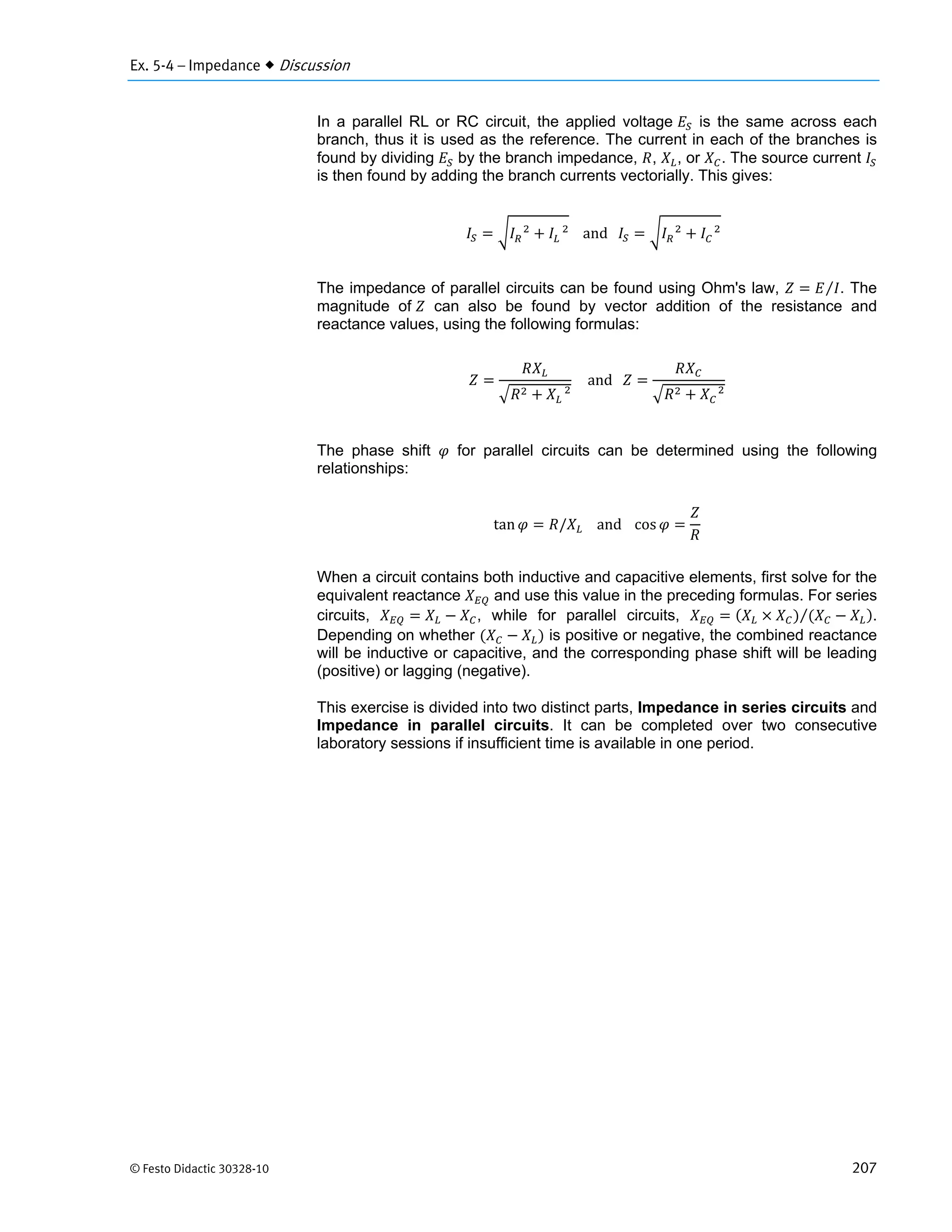 Ex. 5-4 – Impedance  Discussion
© Festo Didactic 30328-10 207
In a parallel RL or RC circuit, the applied voltage is the same across each
branch, thus it is used as the reference. The current in each of the branches is
found by dividing by the branch impedance, , , or . The source current
is then found by adding the branch currents vectorially. This gives:
and 			 			
		
The impedance of parallel circuits can be found using Ohm's law, ⁄ . The
magnitude of can also be found by vector addition of the resistance and
reactance values, using the following formulas:
			
and
			
The phase shift for parallel circuits can be determined using the following
relationships:
tan / and cos
When a circuit contains both inductive and capacitive elements, first solve for the
equivalent reactance and use this value in the preceding formulas. For series
circuits, , while for parallel circuits, ⁄ .
Depending on whether is positive or negative, the combined reactance
will be inductive or capacitive, and the corresponding phase shift will be leading
(positive) or lagging (negative).
This exercise is divided into two distinct parts, Impedance in series circuits and
Impedance in parallel circuits. It can be completed over two consecutive
laboratory sessions if insufficient time is available in one period.
 