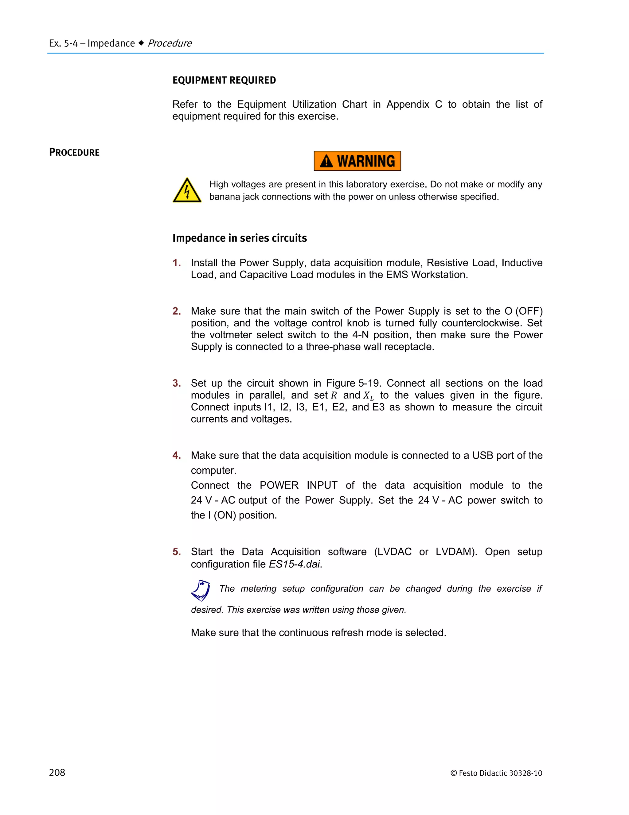 Ex. 5-4 – Impedance  Procedure
208 © Festo Didactic 30328-10
EQUIPMENT REQUIRED
Refer to the Equipment Utilization Chart in Appendix C to obtain the list of
equipment required for this exercise.
High voltages are present in this laboratory exercise. Do not make or modify any
banana jack connections with the power on unless otherwise specified.
Impedance in series circuits
1. Install the Power Supply, data acquisition module, Resistive Load, Inductive
Load, and Capacitive Load modules in the EMS Workstation.
2. Make sure that the main switch of the Power Supply is set to the O (OFF)
position, and the voltage control knob is turned fully counterclockwise. Set
the voltmeter select switch to the 4-N position, then make sure the Power
Supply is connected to a three-phase wall receptacle.
3. Set up the circuit shown in Figure 5-19. Connect all sections on the load
modules in parallel, and set and to the values given in the figure.
Connect inputs I1, I2, I3, E1, E2, and E3 as shown to measure the circuit
currents and voltages.
4. Make sure that the data acquisition module is connected to a USB port of the
computer.
Connect the POWER INPUT of the data acquisition module to the
24 V - AC output of the Power Supply. Set the 24 V - AC power switch to
the I (ON) position.
5. Start the Data Acquisition software (LVDAC or LVDAM). Open setup
configuration file ES15-4.dai.
a The metering setup configuration can be changed during the exercise if
desired. This exercise was written using those given.
Make sure that the continuous refresh mode is selected.
PROCEDURE
 