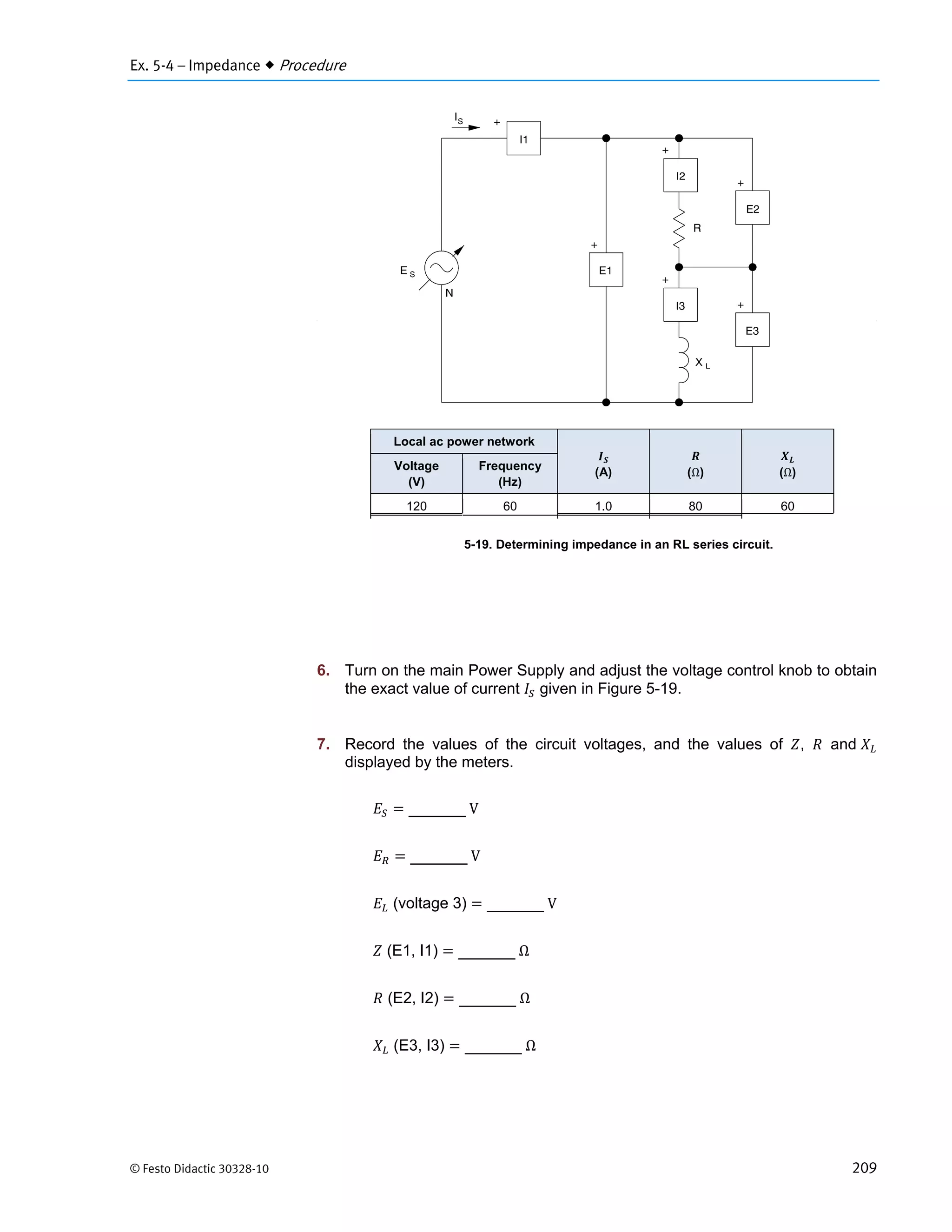 Ex. 5-4 – Impedance  Procedure
© Festo Didactic 30328-10 209
Figure 5-19. Determining impedance in an RL series circuit.
6. Turn on the main Power Supply and adjust the voltage control knob to obtain
the exact value of current given in Figure 5-19.
7. Record the values of the circuit voltages, and the values of , and
displayed by the meters.
	V
	V
(voltage 3) 	V
(E1, I1) 	Ω
(E2, I2) 	Ω
(E3, I3) 	Ω
Local ac power network
(A) (Ω) (Ω)
Voltage
(V)
Frequency
(Hz)
120 60 1.0 80 60
 
