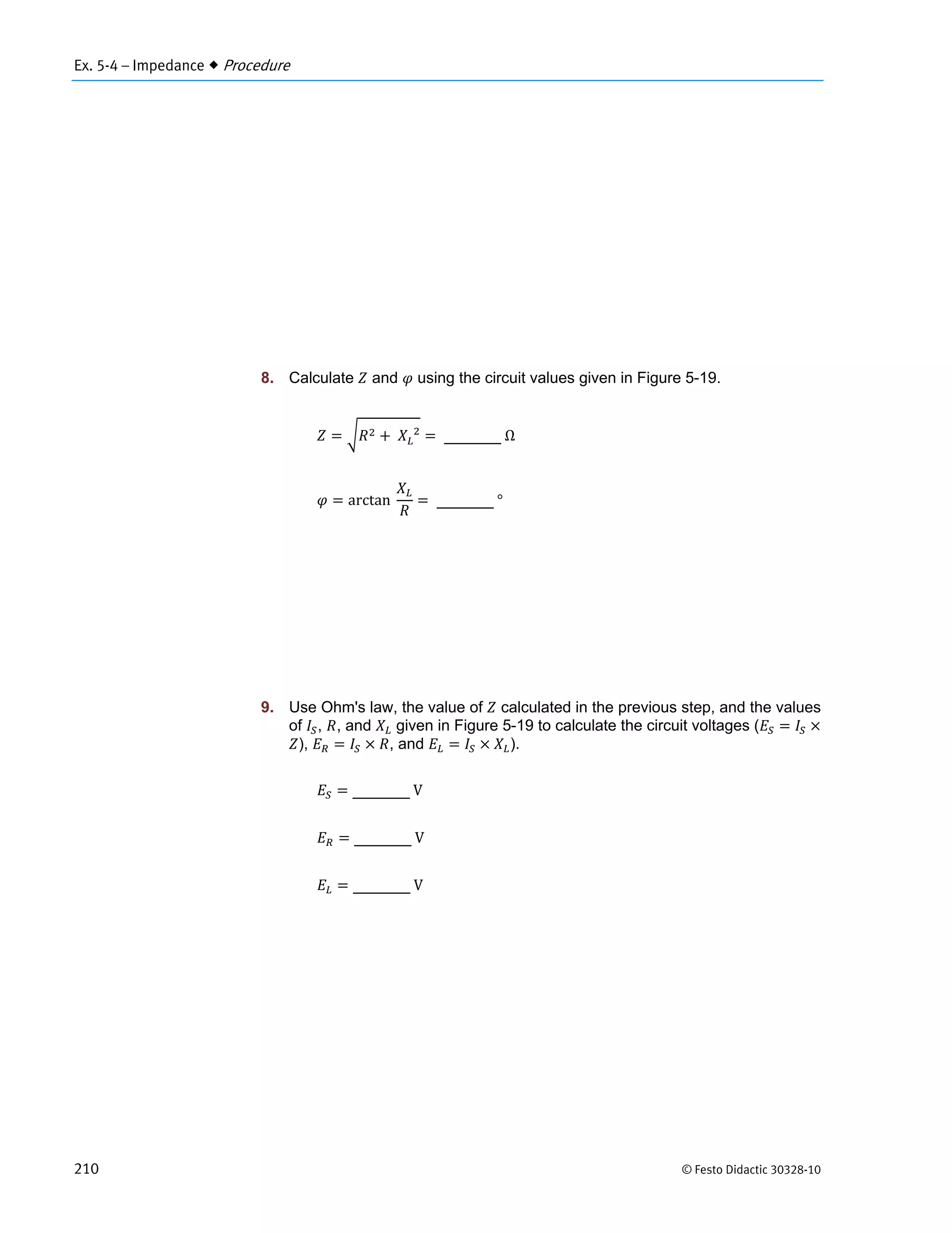 Ex. 5-4 – Impedance  Procedure
210 © Festo Didactic 30328-10
8. Calculate and using the circuit values given in Figure 5-19.
	 		
	Ω
arctan		 	°
9. Use Ohm's law, the value of calculated in the previous step, and the values
of , , and given in Figure 5-19 to calculate the circuit voltages (
), , and ).
	V
	V
	V
 