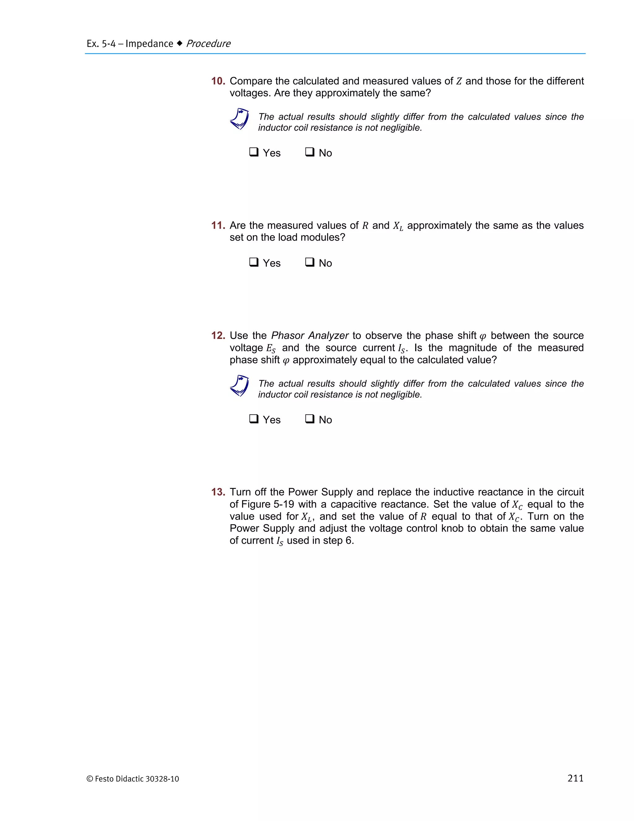 Ex. 5-4 – Impedance  Procedure
© Festo Didactic 30328-10 211
10. Compare the calculated and measured values of and those for the different
voltages. Are they approximately the same?
a The actual results should slightly differ from the calculated values since the
inductor coil resistance is not negligible.
 Yes  No
11. Are the measured values of and approximately the same as the values
set on the load modules?
 Yes  No
12. Use the Phasor Analyzer to observe the phase shift between the source
voltage and the source current . Is the magnitude of the measured
phase shift approximately equal to the calculated value?
a The actual results should slightly differ from the calculated values since the
inductor coil resistance is not negligible.
 Yes  No
13. Turn off the Power Supply and replace the inductive reactance in the circuit
of Figure 5-19 with a capacitive reactance. Set the value of equal to the
value used for , and set the value of equal to that of . Turn on the
Power Supply and adjust the voltage control knob to obtain the same value
of current used in step 6.
 