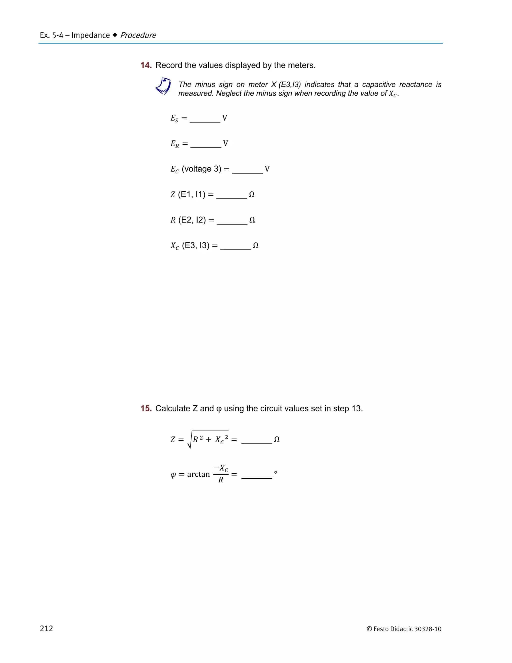 Ex. 5-4 – Impedance  Procedure
212 © Festo Didactic 30328-10
14. Record the values displayed by the meters.
a The minus sign on meter X (E3,I3) indicates that a capacitive reactance is
measured. Neglect the minus sign when recording the value of .
	V
	V
(voltage 3) 	V
(E1, I1) 	Ω
(E2, I2) 	Ω
(E3, I3) 	Ω
15. Calculate Z and φ using the circuit values set in step 13.
	 	 			
	Ω
arctan		 	°
 