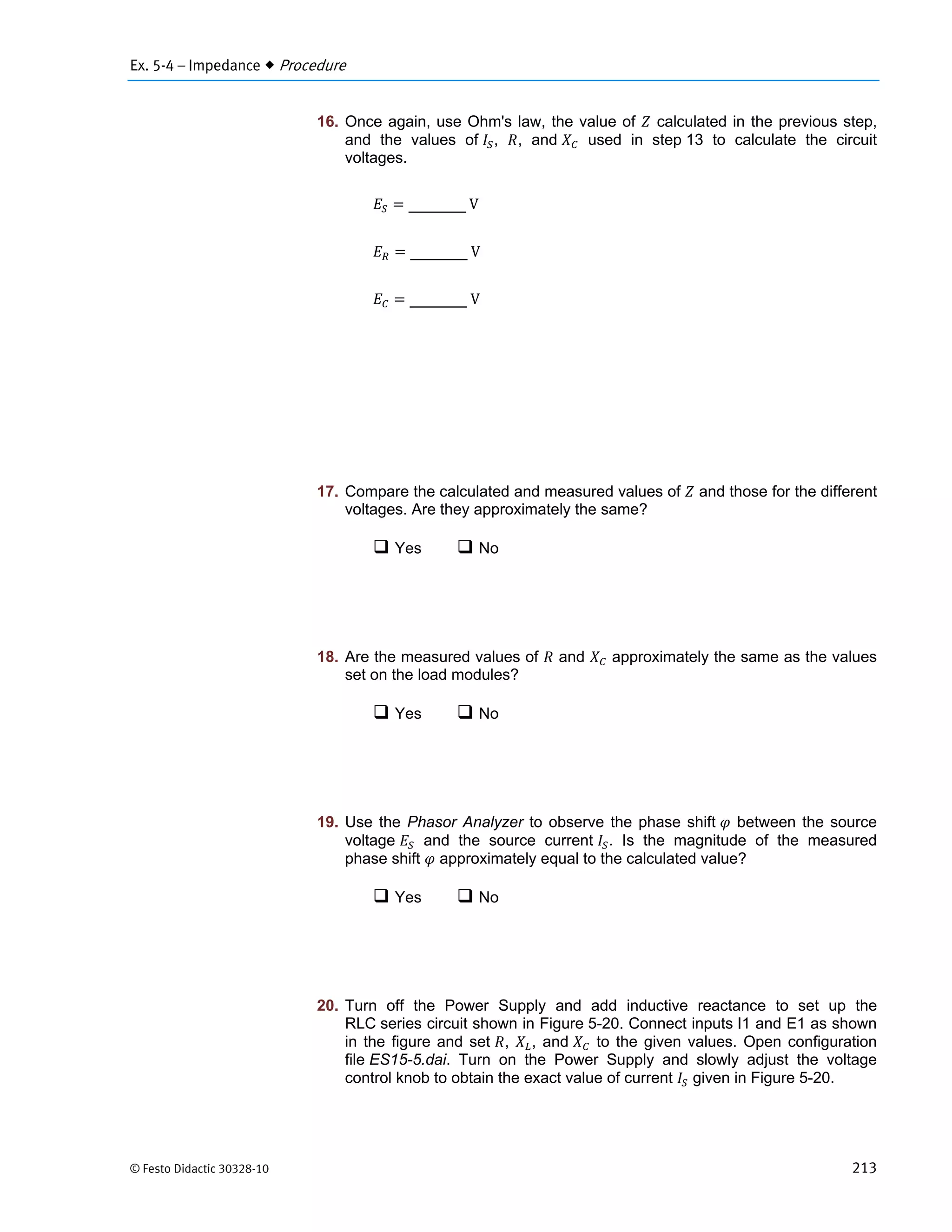 Ex. 5-4 – Impedance  Procedure
© Festo Didactic 30328-10 213
16. Once again, use Ohm's law, the value of calculated in the previous step,
and the values of , , and used in step 13 to calculate the circuit
voltages.
	V
	V
	V
17. Compare the calculated and measured values of and those for the different
voltages. Are they approximately the same?
 Yes  No
18. Are the measured values of and approximately the same as the values
set on the load modules?
 Yes  No
19. Use the Phasor Analyzer to observe the phase shift between the source
voltage and the source current . Is the magnitude of the measured
phase shift approximately equal to the calculated value?
 Yes  No
20. Turn off the Power Supply and add inductive reactance to set up the
RLC series circuit shown in Figure 5-20. Connect inputs I1 and E1 as shown
in the figure and set , , and to the given values. Open configuration
file ES15-5.dai. Turn on the Power Supply and slowly adjust the voltage
control knob to obtain the exact value of current given in Figure 5-20.
 