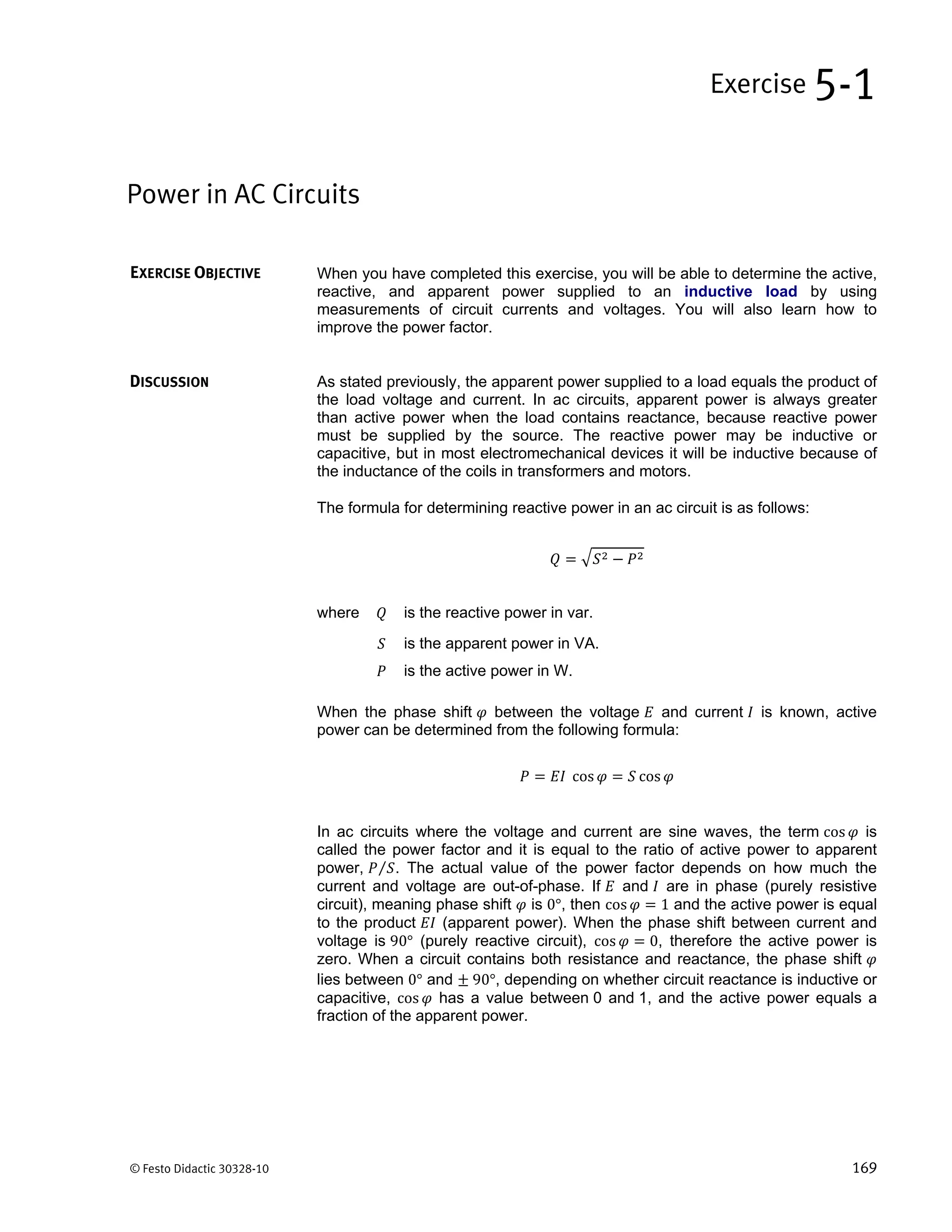 © Festo Didactic 30328-10 169
When you have completed this exercise, you will be able to determine the active,
reactive, and apparent power supplied to an inductive load by using
measurements of circuit currents and voltages. You will also learn how to
improve the power factor.
As stated previously, the apparent power supplied to a load equals the product of
the load voltage and current. In ac circuits, apparent power is always greater
than active power when the load contains reactance, because reactive power
must be supplied by the source. The reactive power may be inductive or
capacitive, but in most electromechanical devices it will be inductive because of
the inductance of the coils in transformers and motors.
The formula for determining reactive power in an ac circuit is as follows:
where is the reactive power in var.
is the apparent power in VA.
is the active power in W.
When the phase shift between the voltage and current is known, active
power can be determined from the following formula:
cos cos
In ac circuits where the voltage and current are sine waves, the term cos is
called the power factor and it is equal to the ratio of active power to apparent
power, ⁄ . The actual value of the power factor depends on how much the
current and voltage are out-of-phase. If and are in phase (purely resistive
circuit), meaning phase shift is 0°, then cos 1 and the active power is equal
to the product (apparent power). When the phase shift between current and
voltage is 90° (purely reactive circuit), cos 0, therefore the active power is
zero. When a circuit contains both resistance and reactance, the phase shift
lies between 0° and 	90°, depending on whether circuit reactance is inductive or
capacitive, cos has a value between 0 and 1, and the active power equals a
fraction of the apparent power.
Power in AC Circuits
Exercise 5-1
EXERCISE OBJECTIVE
DISCUSSION
 