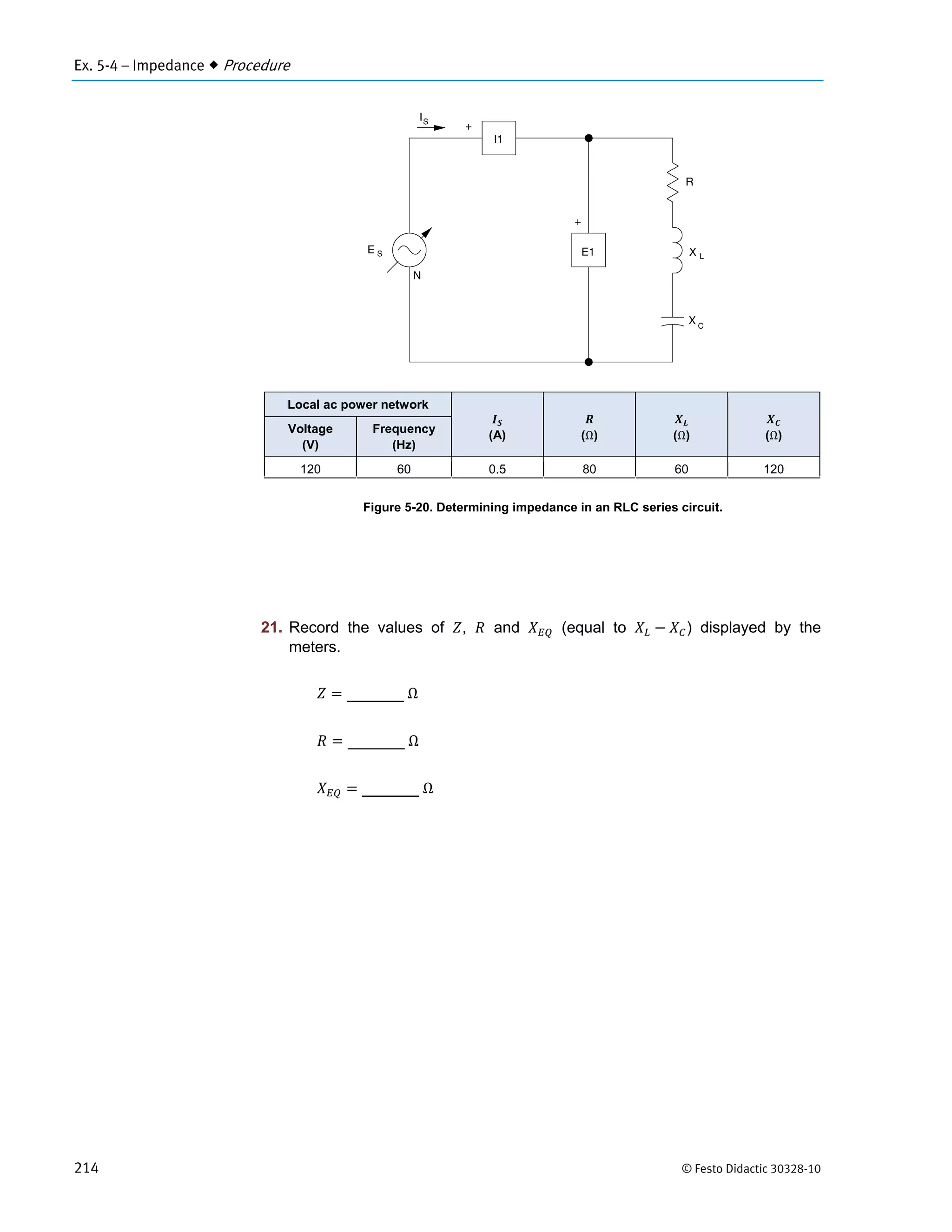 Ex. 5-4 – Impedance  Procedure
214 © Festo Didactic 30328-10
Figure 5-20. Determining impedance in an RLC series circuit.
21. Record the values of , and (equal to ) displayed by the
meters.
	Ω
	Ω
	Ω
Local ac power network
(A) (Ω) (Ω) (Ω)
Voltage
(V)
Frequency
(Hz)
120 60 0.5 80 60 120
 