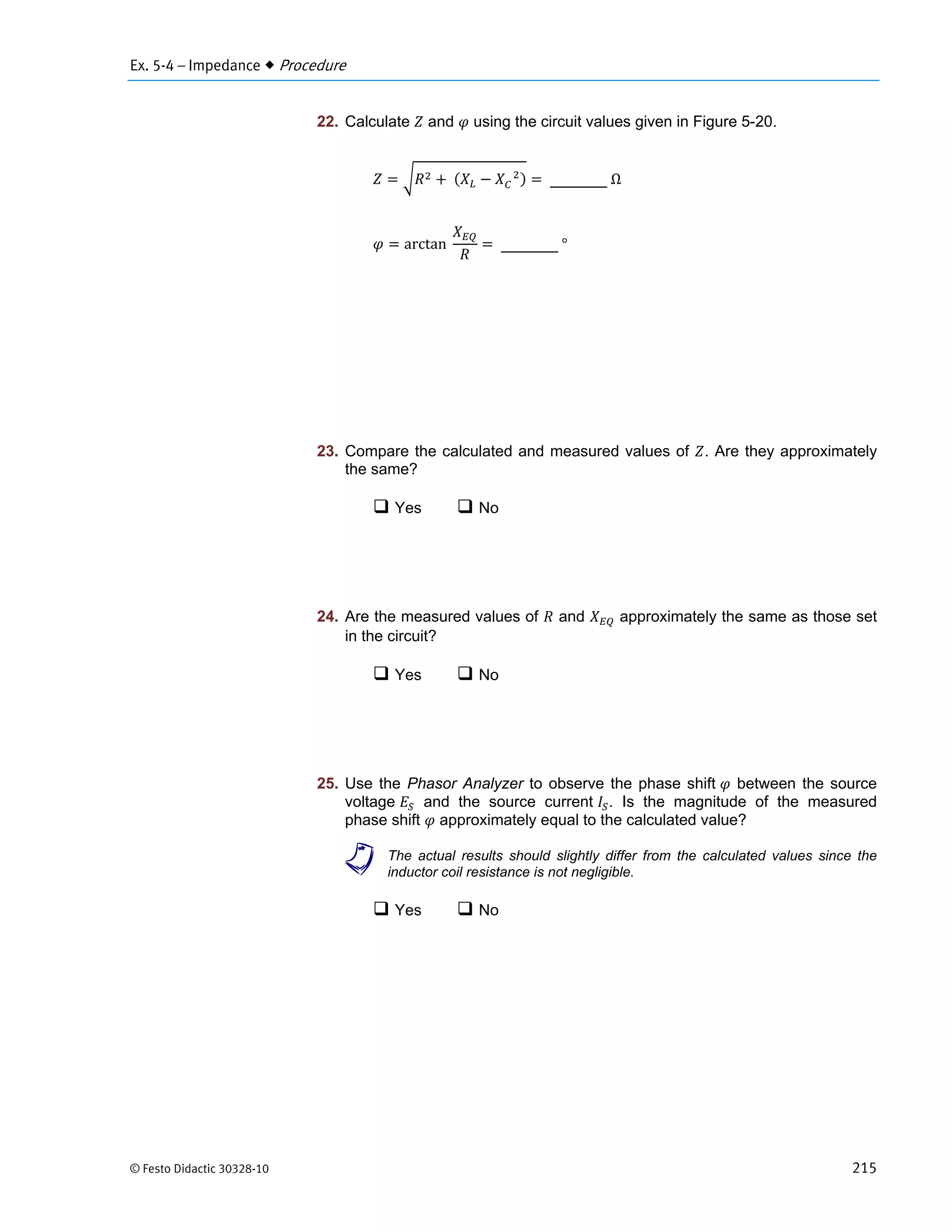 Ex. 5-4 – Impedance  Procedure
© Festo Didactic 30328-10 215
22. Calculate and using the circuit values given in Figure 5-20.
	 			
	Ω
arctan		 	°
23. Compare the calculated and measured values of . Are they approximately
the same?
 Yes  No
24. Are the measured values of and approximately the same as those set
in the circuit?
 Yes  No
25. Use the Phasor Analyzer to observe the phase shift between the source
voltage and the source current . Is the magnitude of the measured
phase shift approximately equal to the calculated value?
a The actual results should slightly differ from the calculated values since the
inductor coil resistance is not negligible.
 Yes  No
 