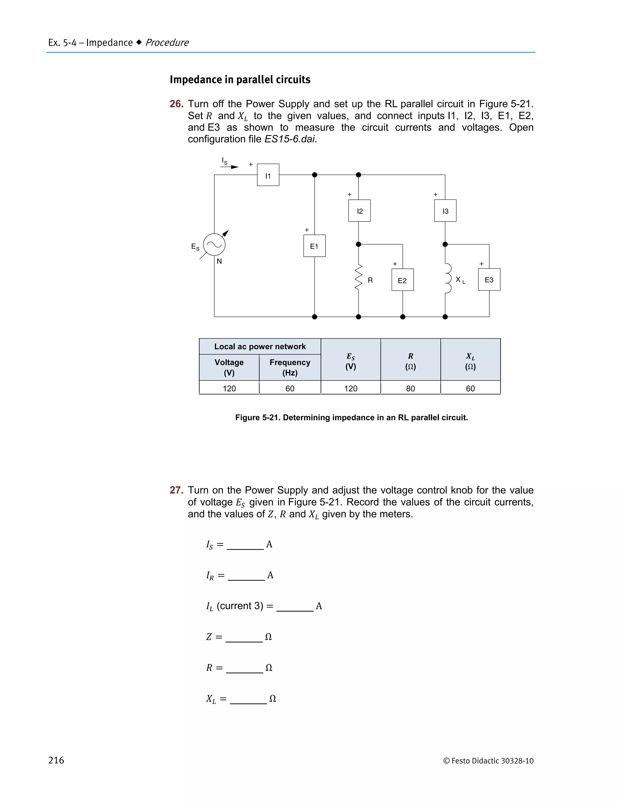 Ex. 5-4 – Impedance  Procedure
216 © Festo Didactic 30328-10
Impedance in parallel circuits
26. Turn off the Power Supply and set up the RL parallel circuit in Figure 5-21.
Set and to the given values, and connect inputs I1, I2, I3, E1, E2,
and E3 as shown to measure the circuit currents and voltages. Open
configuration file ES15-6.dai.
Figure 5-21. Determining impedance in an RL parallel circuit.
27. Turn on the Power Supply and adjust the voltage control knob for the value
of voltage given in Figure 5-21. Record the values of the circuit currents,
and the values of , and given by the meters.
	A
	A
(current 3) 	A
	Ω
	Ω
	Ω
Local ac power network
(V) (Ω) (Ω)
Voltage
(V)
Frequency
(Hz)
120 60 120 80 60
 