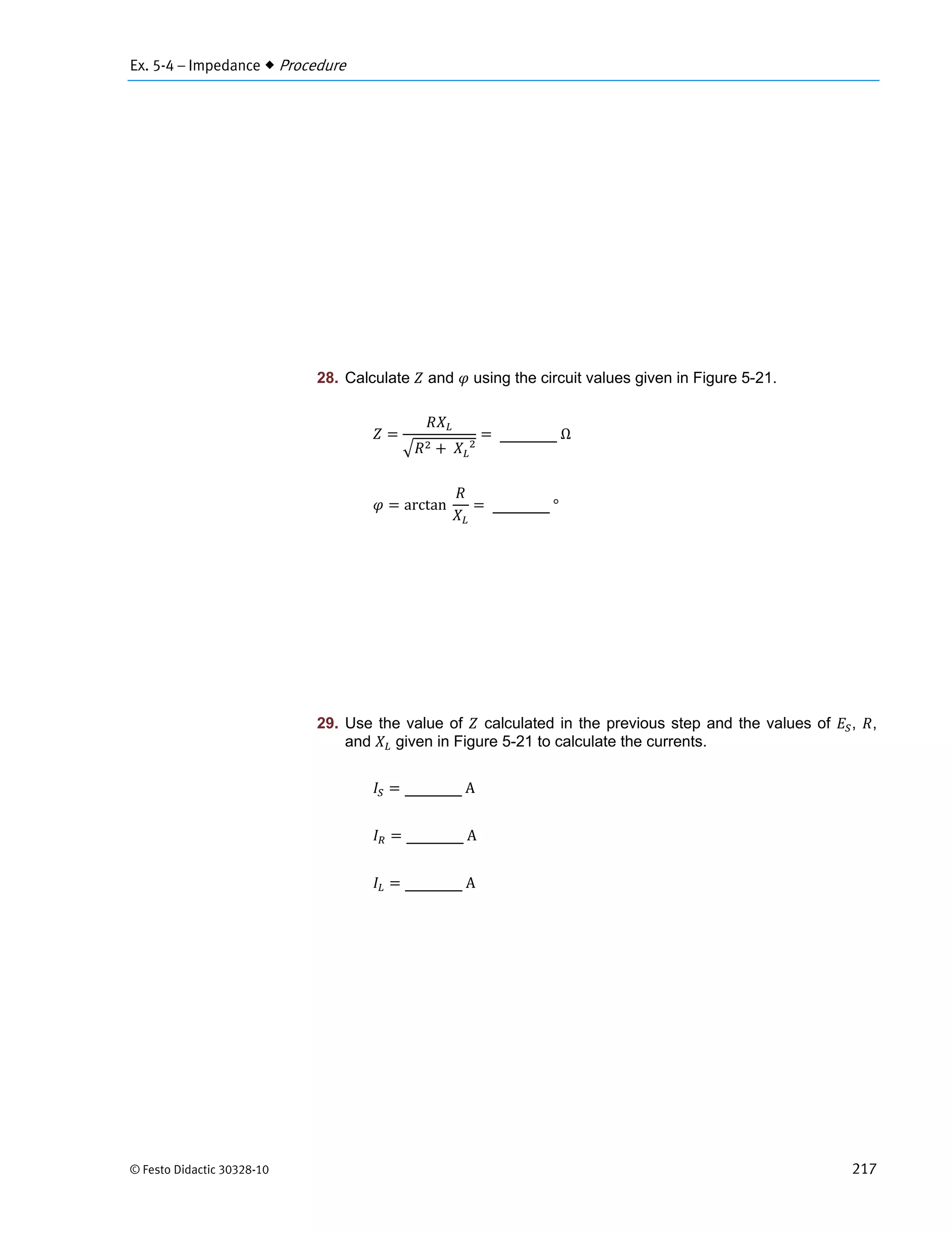 Ex. 5-4 – Impedance  Procedure
© Festo Didactic 30328-10 217
28. Calculate and using the circuit values given in Figure 5-21.
	 		
	Ω
arctan		 	°
29. Use the value of calculated in the previous step and the values of , ,
and given in Figure 5-21 to calculate the currents.
	A
	A
	A
 