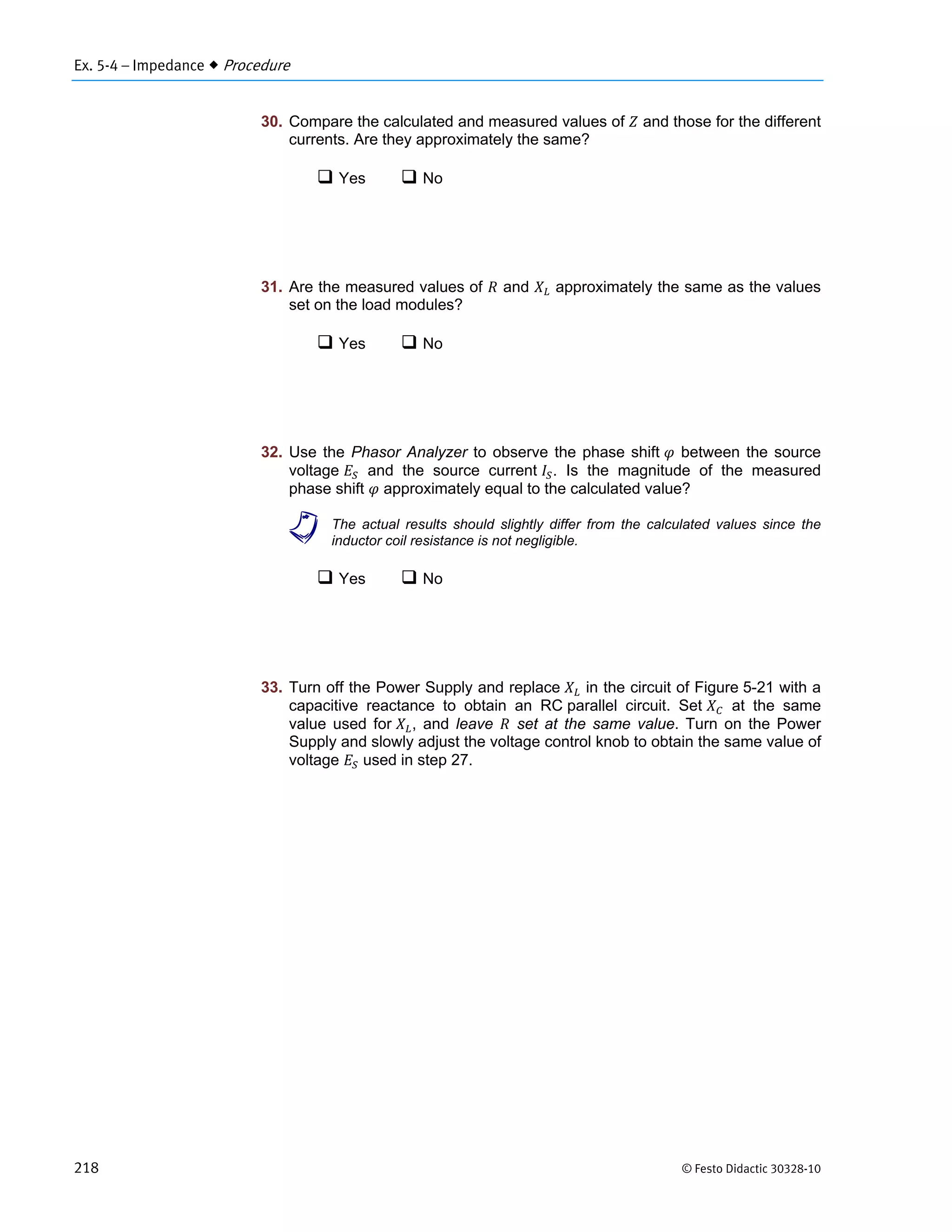 Ex. 5-4 – Impedance  Procedure
218 © Festo Didactic 30328-10
30. Compare the calculated and measured values of and those for the different
currents. Are they approximately the same?
 Yes  No
31. Are the measured values of and approximately the same as the values
set on the load modules?
 Yes  No
32. Use the Phasor Analyzer to observe the phase shift between the source
voltage and the source current . Is the magnitude of the measured
phase shift approximately equal to the calculated value?
a The actual results should slightly differ from the calculated values since the
inductor coil resistance is not negligible.
 Yes  No
33. Turn off the Power Supply and replace in the circuit of Figure 5-21 with a
capacitive reactance to obtain an RC parallel circuit. Set at the same
value used for , and leave set at the same value. Turn on the Power
Supply and slowly adjust the voltage control knob to obtain the same value of
voltage used in step 27.
 