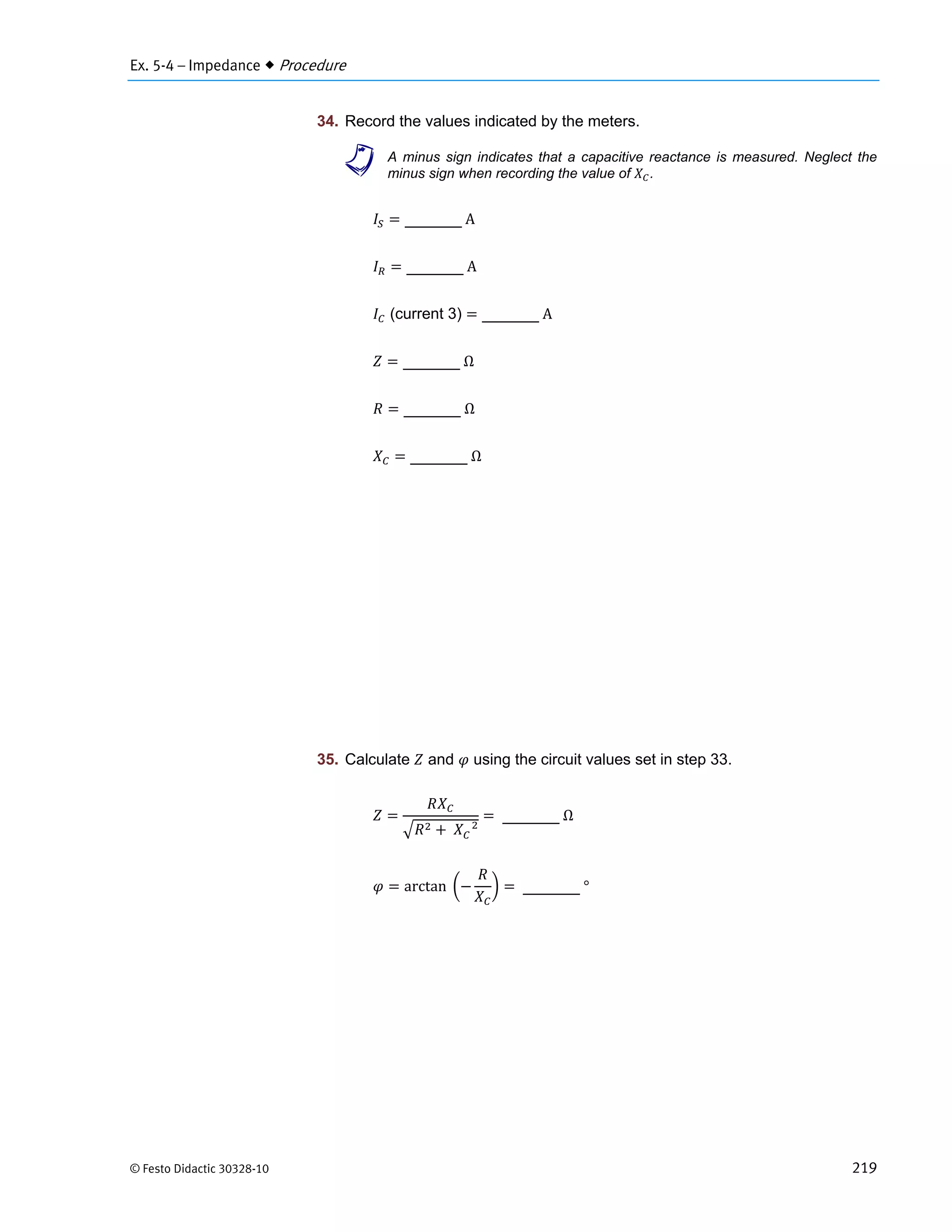 Ex. 5-4 – Impedance  Procedure
© Festo Didactic 30328-10 219
34. Record the values indicated by the meters.
a A minus sign indicates that a capacitive reactance is measured. Neglect the
minus sign when recording the value of .
	A
	A
(current 3) 	A
	Ω
	Ω
	Ω
35. Calculate and using the circuit values set in step 33.
	 			
	Ω
arctan		 	°
 