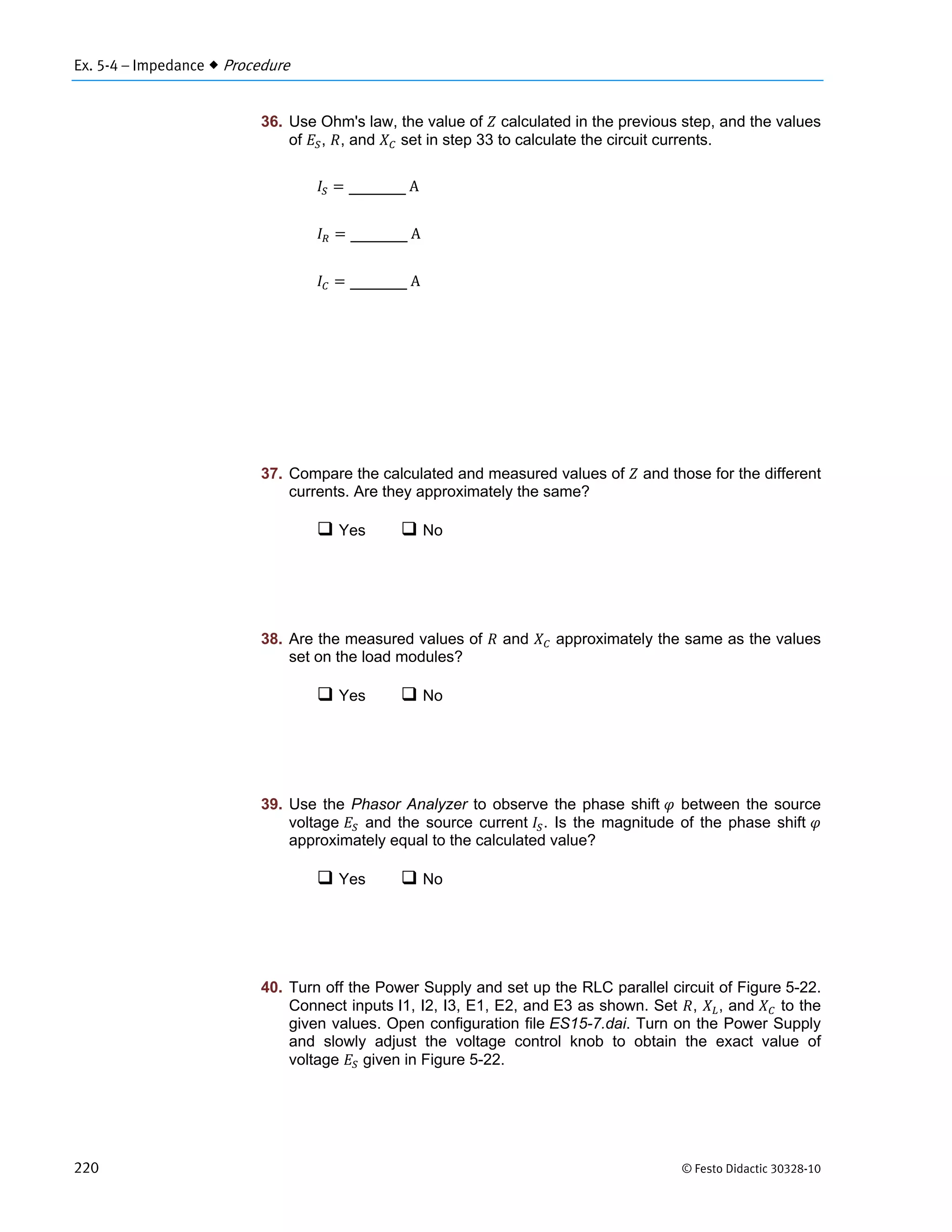 Ex. 5-4 – Impedance  Procedure
220 © Festo Didactic 30328-10
36. Use Ohm's law, the value of calculated in the previous step, and the values
of , , and set in step 33 to calculate the circuit currents.
	A
	A
	A
37. Compare the calculated and measured values of and those for the different
currents. Are they approximately the same?
 Yes  No
38. Are the measured values of and approximately the same as the values
set on the load modules?
 Yes  No
39. Use the Phasor Analyzer to observe the phase shift between the source
voltage and the source current . Is the magnitude of the phase shift
approximately equal to the calculated value?
 Yes  No
40. Turn off the Power Supply and set up the RLC parallel circuit of Figure 5-22.
Connect inputs I1, I2, I3, E1, E2, and E3 as shown. Set , , and to the
given values. Open configuration file ES15-7.dai. Turn on the Power Supply
and slowly adjust the voltage control knob to obtain the exact value of
voltage given in Figure 5-22.
 