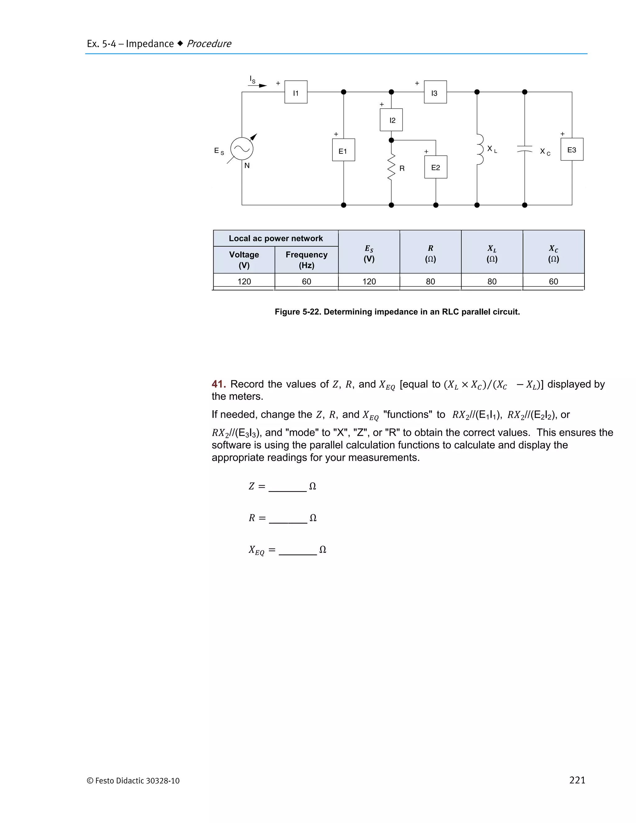 Ex. 5-4 – Impedance  Procedure
© Festo Didactic 30328-10 221
Figure 5-22. Determining impedance in an RLC parallel circuit.
41. Record the values of , , and [equal to ⁄ ] displayed by
the meters.
	Ω
	Ω
	Ω
Local ac power network
(V) (Ω) (Ω) (Ω)
Voltage
(V)
Frequency
(Hz)
120 60 120 80 80 60
If needed, change the , , and "functions" to 2//(E1I1), 2//(E2I2), or
2//(E3I3), and "mode" to "X", "Z", or "R" to obtain the correct values. This ensures the
software is using the parallel calculation functions to calculate and display the
appropriate readings for your measurements.
 