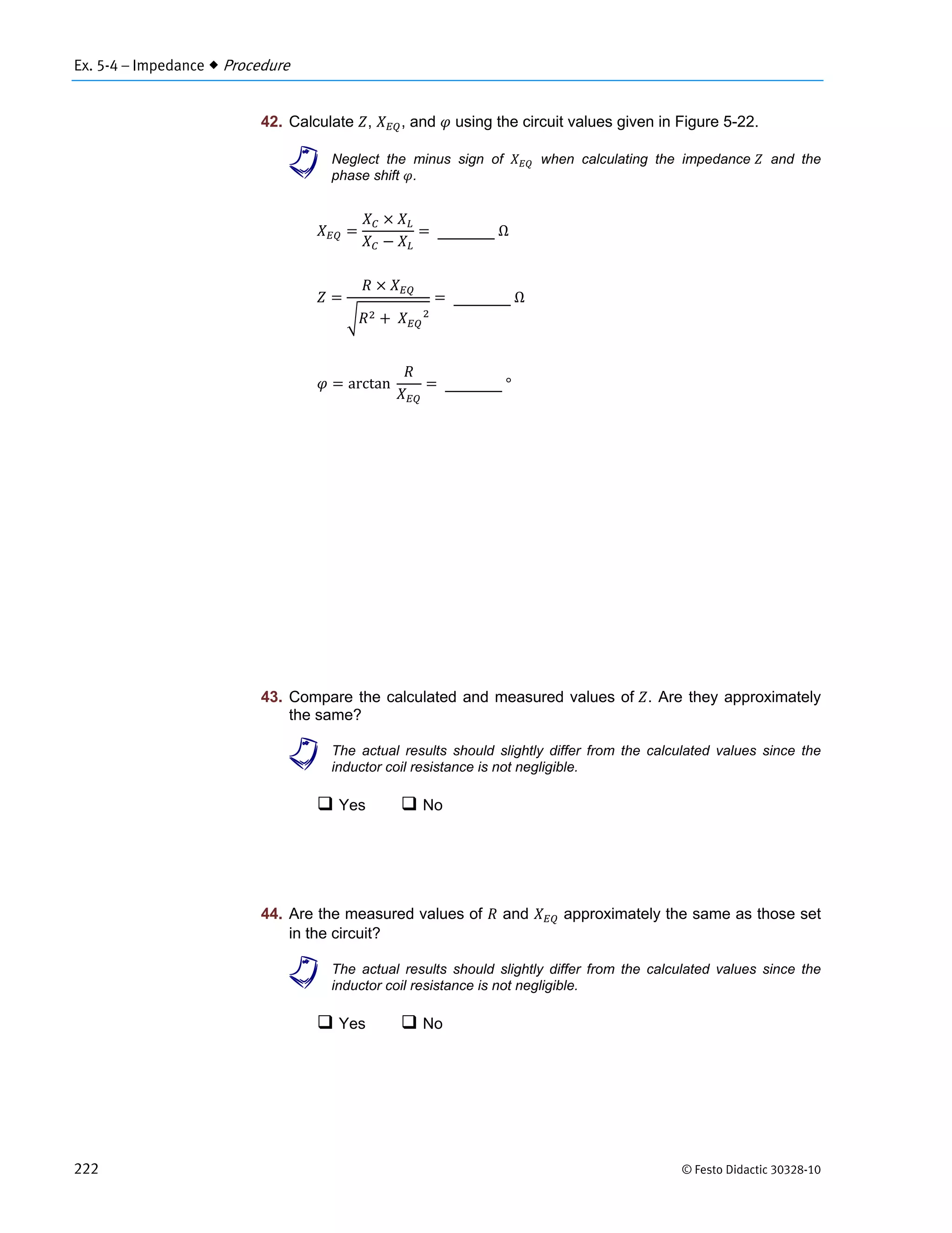 Ex. 5-4 – Impedance  Procedure
222 © Festo Didactic 30328-10
42. Calculate , , and using the circuit values given in Figure 5-22.
a Neglect the minus sign of when calculating the impedance and the
phase shift .
	Ω
	 						
	Ω
arctan		 	°
43. Compare the calculated and measured values of . Are they approximately
the same?
a The actual results should slightly differ from the calculated values since the
inductor coil resistance is not negligible.
 Yes  No
44. Are the measured values of and approximately the same as those set
in the circuit?
a The actual results should slightly differ from the calculated values since the
inductor coil resistance is not negligible.
 Yes  No
 