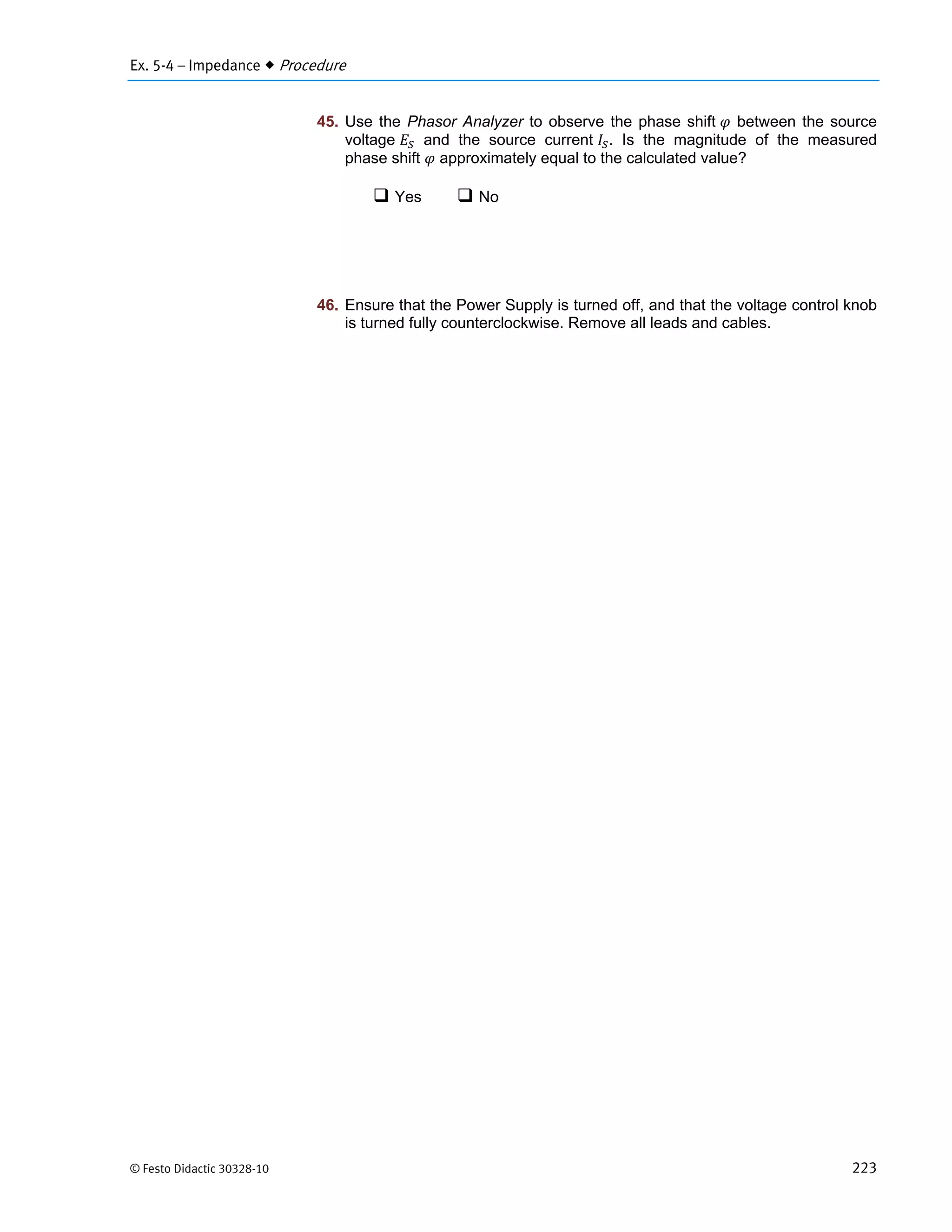 Ex. 5-4 – Impedance  Procedure
© Festo Didactic 30328-10 223
45. Use the Phasor Analyzer to observe the phase shift between the source
voltage and the source current . Is the magnitude of the measured
phase shift approximately equal to the calculated value?
 Yes  No
46. Ensure that the Power Supply is turned off, and that the voltage control knob
is turned fully counterclockwise. Remove all leads and cables.
 