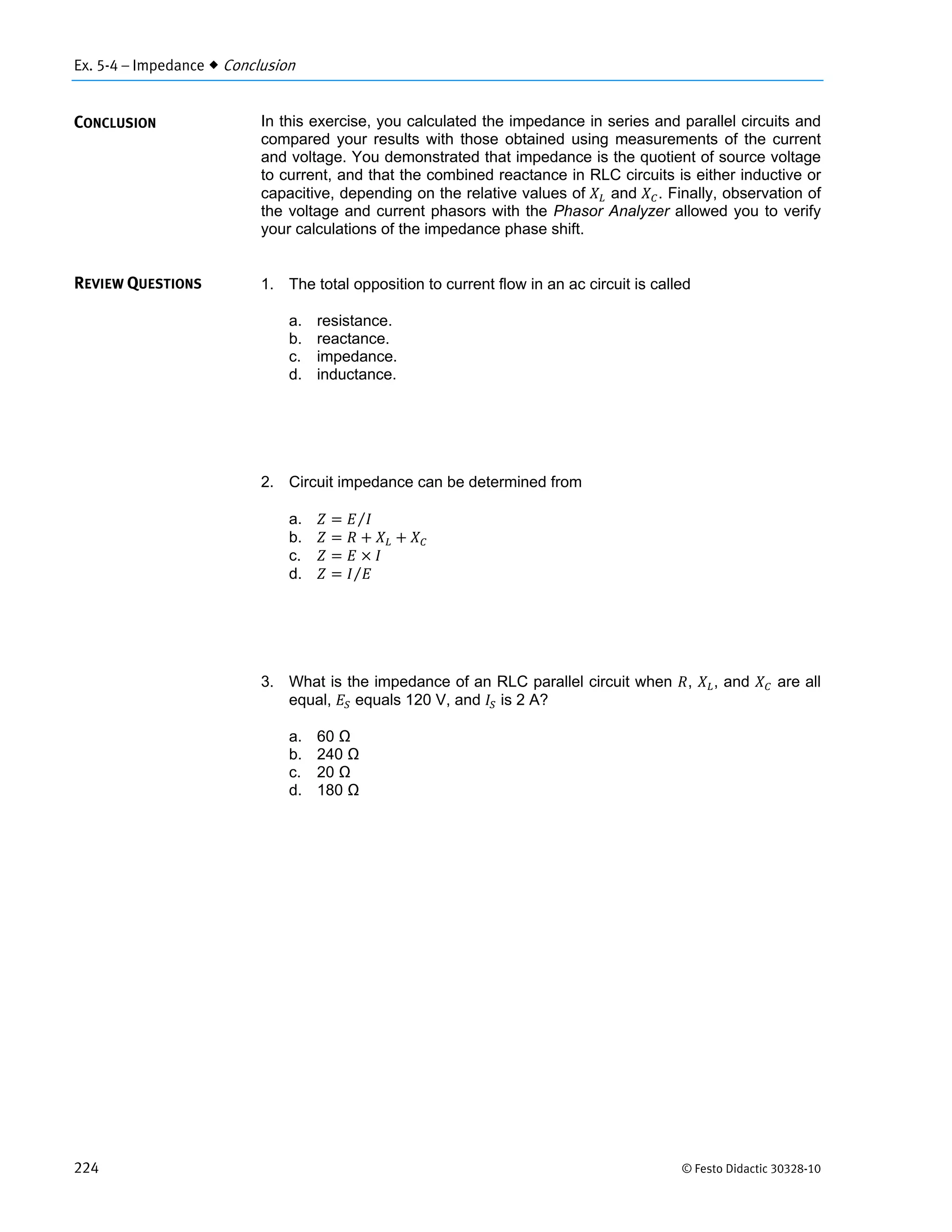 Ex. 5-4 – Impedance  Conclusion
224 © Festo Didactic 30328-10
In this exercise, you calculated the impedance in series and parallel circuits and
compared your results with those obtained using measurements of the current
and voltage. You demonstrated that impedance is the quotient of source voltage
to current, and that the combined reactance in RLC circuits is either inductive or
capacitive, depending on the relative values of and . Finally, observation of
the voltage and current phasors with the Phasor Analyzer allowed you to verify
your calculations of the impedance phase shift.
1. The total opposition to current flow in an ac circuit is called
a. resistance.
b. reactance.
c. impedance.
d. inductance.
2. Circuit impedance can be determined from
a. ⁄
b.
c.
d. ⁄
3. What is the impedance of an RLC parallel circuit when , , and are all
equal, equals 120 V, and is 2 A?
a. 60 Ω
b. 240 Ω
c. 20 Ω
d. 180 Ω
CONCLUSION
REVIEW QUESTIONS
 
