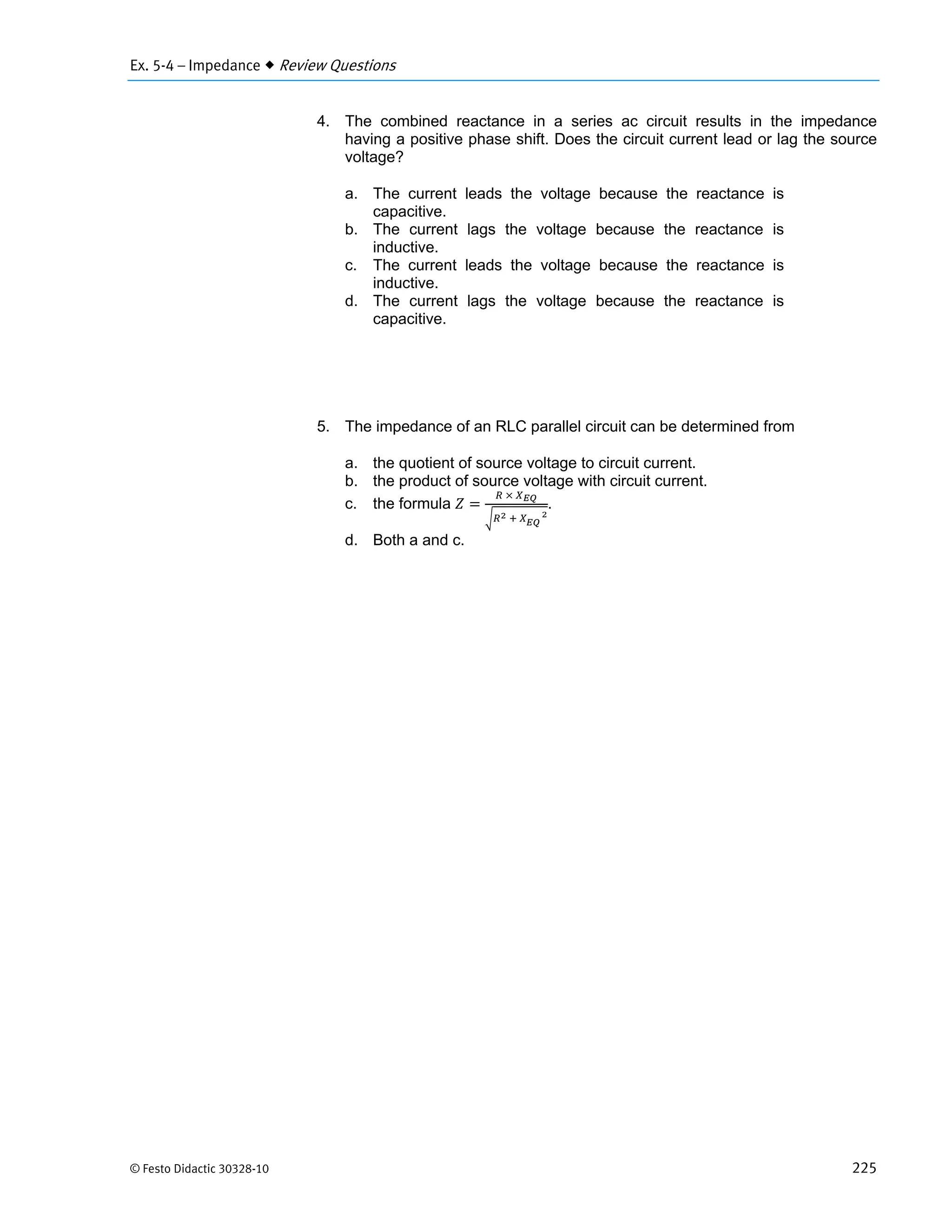 Ex. 5-4 – Impedance  Review Questions
© Festo Didactic 30328-10 225
4. The combined reactance in a series ac circuit results in the impedance
having a positive phase shift. Does the circuit current lead or lag the source
voltage?
a. The current leads the voltage because the reactance is
capacitive.
b. The current lags the voltage because the reactance is
inductive.
c. The current leads the voltage because the reactance is
inductive.
d. The current lags the voltage because the reactance is
capacitive.
5. The impedance of an RLC parallel circuit can be determined from
a. the quotient of source voltage to circuit current.
b. the product of source voltage with circuit current.
c. the formula
	 	
	 	 							
.
d. Both a and c.
 