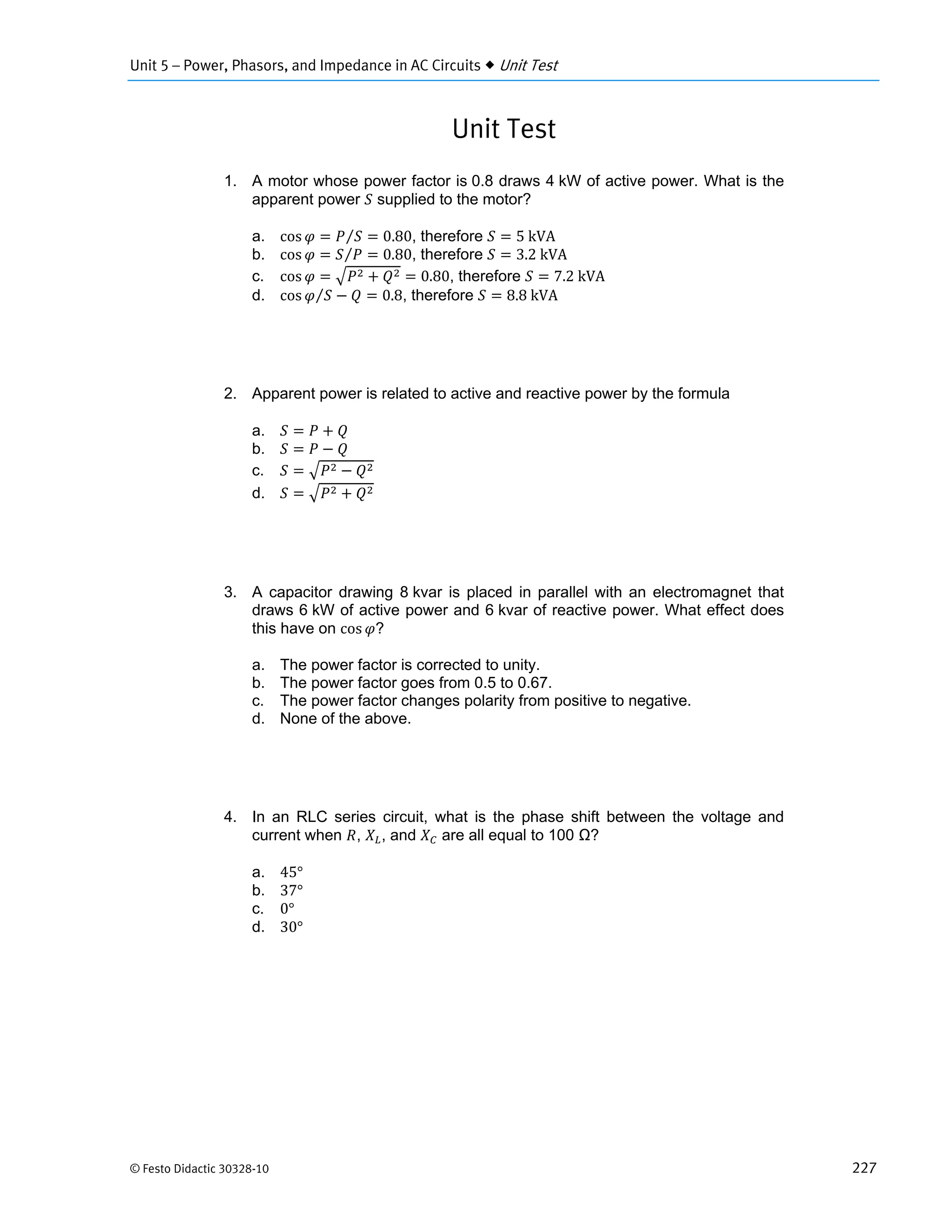 Unit 5 – Power, Phasors, and Impedance in AC Circuits  Unit Test
© Festo Didactic 30328-10 227
Unit Test
1. A motor whose power factor is 0.8 draws 4 kW of active power. What is the
apparent power supplied to the motor?
a. cos 0.80⁄ , therefore 5	kVA
b. cos 0.80⁄ , therefore 3.2	kVA
c. cos 0.80, therefore 7.2	kVA
d. cos 0.8⁄ , therefore 8.8	kVA
2. Apparent power is related to active and reactive power by the formula
a.
b.
c.
d.
3. A capacitor drawing 8 kvar is placed in parallel with an electromagnet that
draws 6 kW of active power and 6 kvar of reactive power. What effect does
this have on cos ?
a. The power factor is corrected to unity.
b. The power factor goes from 0.5 to 0.67.
c. The power factor changes polarity from positive to negative.
d. None of the above.
4. In an RLC series circuit, what is the phase shift between the voltage and
current when , , and are all equal to 100 Ω?
a. 45°
b. 37°
c. 0°
d. 30°
 