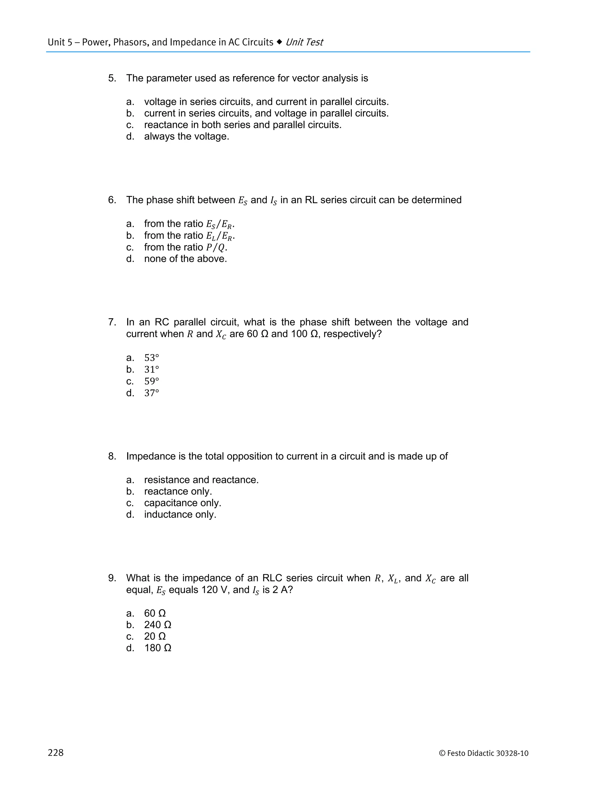 Unit 5 – Power, Phasors, and Impedance in AC Circuits  Unit Test
228 © Festo Didactic 30328-10
5. The parameter used as reference for vector analysis is
a. voltage in series circuits, and current in parallel circuits.
b. current in series circuits, and voltage in parallel circuits.
c. reactance in both series and parallel circuits.
d. always the voltage.
6. The phase shift between and in an RL series circuit can be determined
a. from the ratio .⁄
b. from the ratio .⁄
c. from the ratio .⁄
d. none of the above.
7. In an RC parallel circuit, what is the phase shift between the voltage and
current when and are 60 Ω and 100 Ω, respectively?
a. 53°
b. 31°
c. 59°
d. 37°
8. Impedance is the total opposition to current in a circuit and is made up of
a. resistance and reactance.
b. reactance only.
c. capacitance only.
d. inductance only.
9. What is the impedance of an RLC series circuit when , , and are all
equal, equals 120 V, and is 2 A?
a. 60 Ω
b. 240 Ω
c. 20 Ω
d. 180 Ω
 