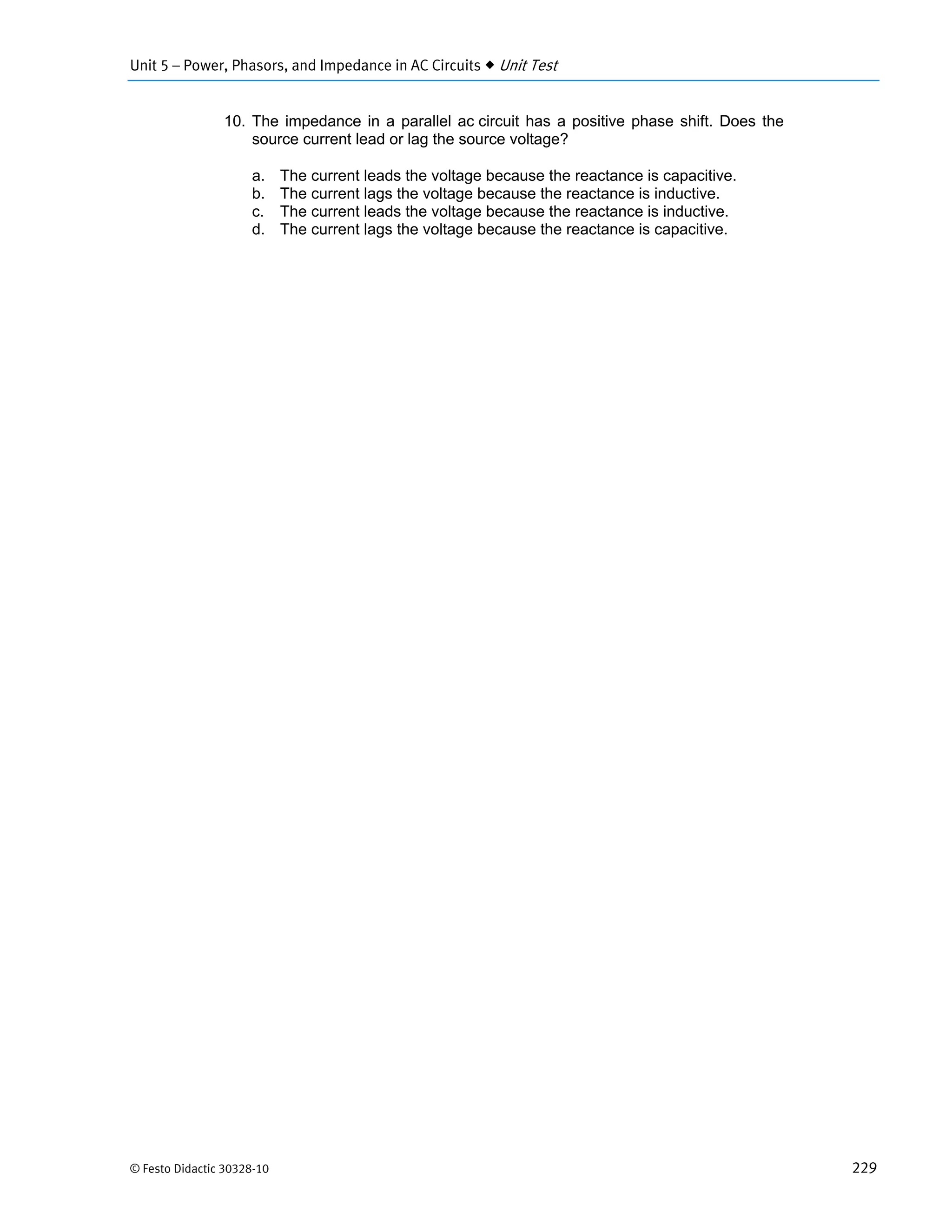 Unit 5 – Power, Phasors, and Impedance in AC Circuits  Unit Test
© Festo Didactic 30328-10 229
10. The impedance in a parallel ac circuit has a positive phase shift. Does the
source current lead or lag the source voltage?
a. The current leads the voltage because the reactance is capacitive.
b. The current lags the voltage because the reactance is inductive.
c. The current leads the voltage because the reactance is inductive.
d. The current lags the voltage because the reactance is capacitive.
 