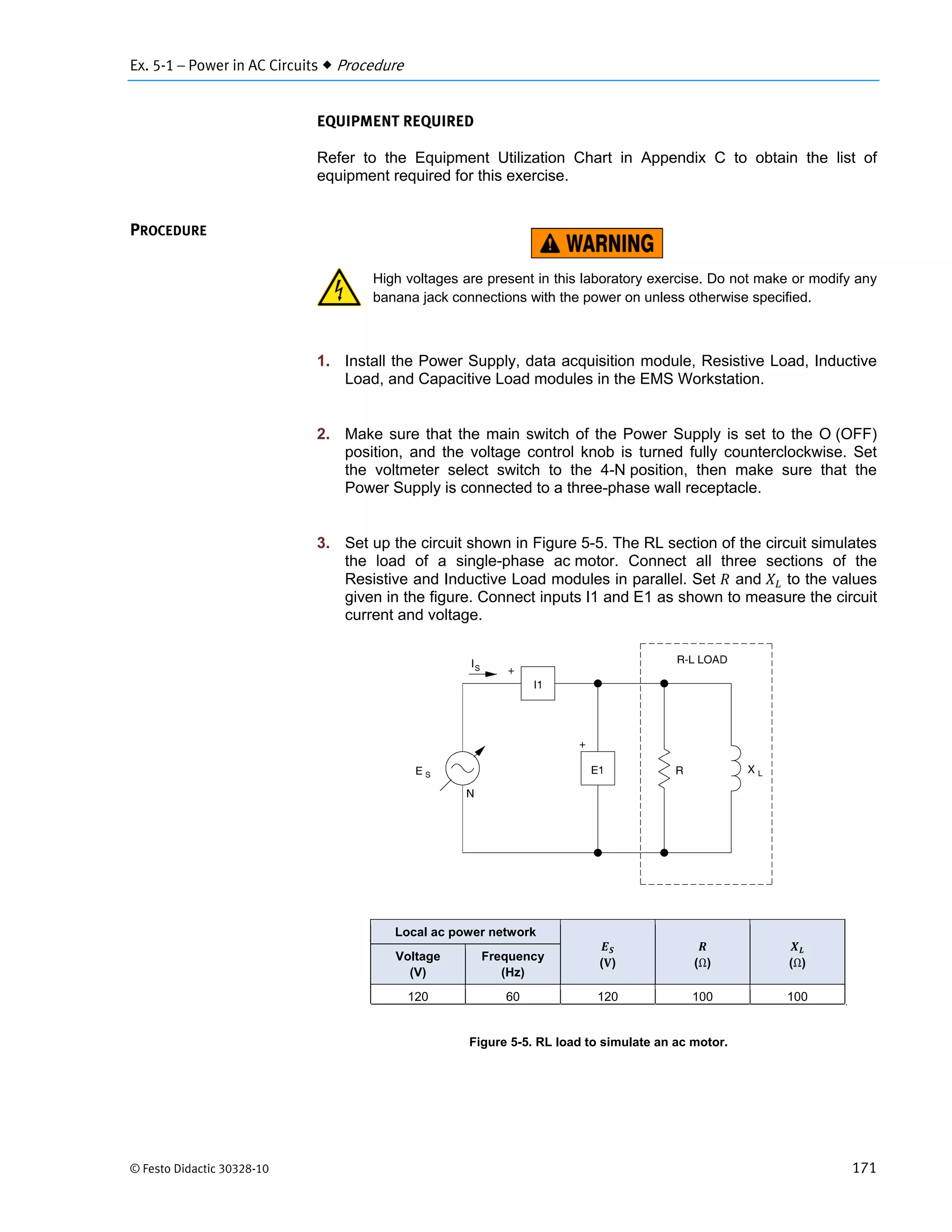 Ex. 5-1 – Power in AC Circuits  Procedure
© Festo Didactic 30328-10 171
EQUIPMENT REQUIRED
Refer to the Equipment Utilization Chart in Appendix C to obtain the list of
equipment required for this exercise.
High voltages are present in this laboratory exercise. Do not make or modify any
banana jack connections with the power on unless otherwise specified.
1. Install the Power Supply, data acquisition module, Resistive Load, Inductive
Load, and Capacitive Load modules in the EMS Workstation.
2. Make sure that the main switch of the Power Supply is set to the O (OFF)
position, and the voltage control knob is turned fully counterclockwise. Set
the voltmeter select switch to the 4-N position, then make sure that the
Power Supply is connected to a three-phase wall receptacle.
3. Set up the circuit shown in Figure 5-5. The RL section of the circuit simulates
the load of a single-phase ac motor. Connect all three sections of the
Resistive and Inductive Load modules in parallel. Set and to the values
given in the figure. Connect inputs I1 and E1 as shown to measure the circuit
current and voltage.
Figure 5-5. RL load to simulate an ac motor.
PROCEDURE
Local ac power network
( ) (Ω) (Ω)
Voltage
(V)
Frequency
(Hz)
120 60 120 100 100
 