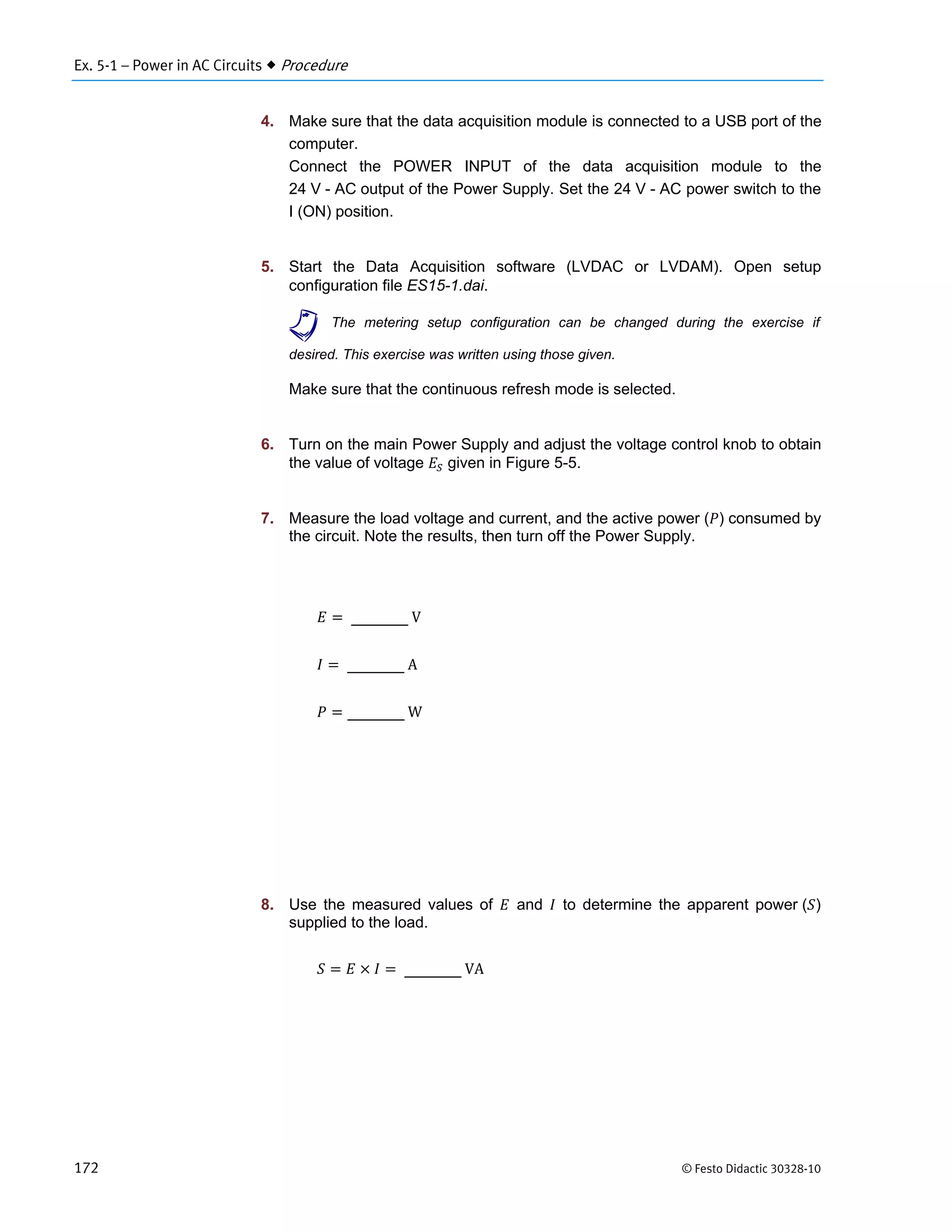 Ex. 5-1 – Power in AC Circuits  Procedure
172 © Festo Didactic 30328-10
4. Make sure that the data acquisition module is connected to a USB port of the
computer.
Connect the POWER INPUT of the data acquisition module to the
24 V - AC output of the Power Supply. Set the 24 V - AC power switch to the
I (ON) position.
5. Start the Data Acquisition software (LVDAC or LVDAM). Open setup
configuration file ES15-1.dai.
a The metering setup configuration can be changed during the exercise if
desired. This exercise was written using those given.
Make sure that the continuous refresh mode is selected.
6. Turn on the main Power Supply and adjust the voltage control knob to obtain
the value of voltage given in Figure 5-5.
7. Measure the load voltage and current, and the active power ( ) consumed by
the circuit. Note the results, then turn off the Power Supply.
	V
	A
	W
8. Use the measured values of and to determine the apparent power ( )
supplied to the load.
	VA
 