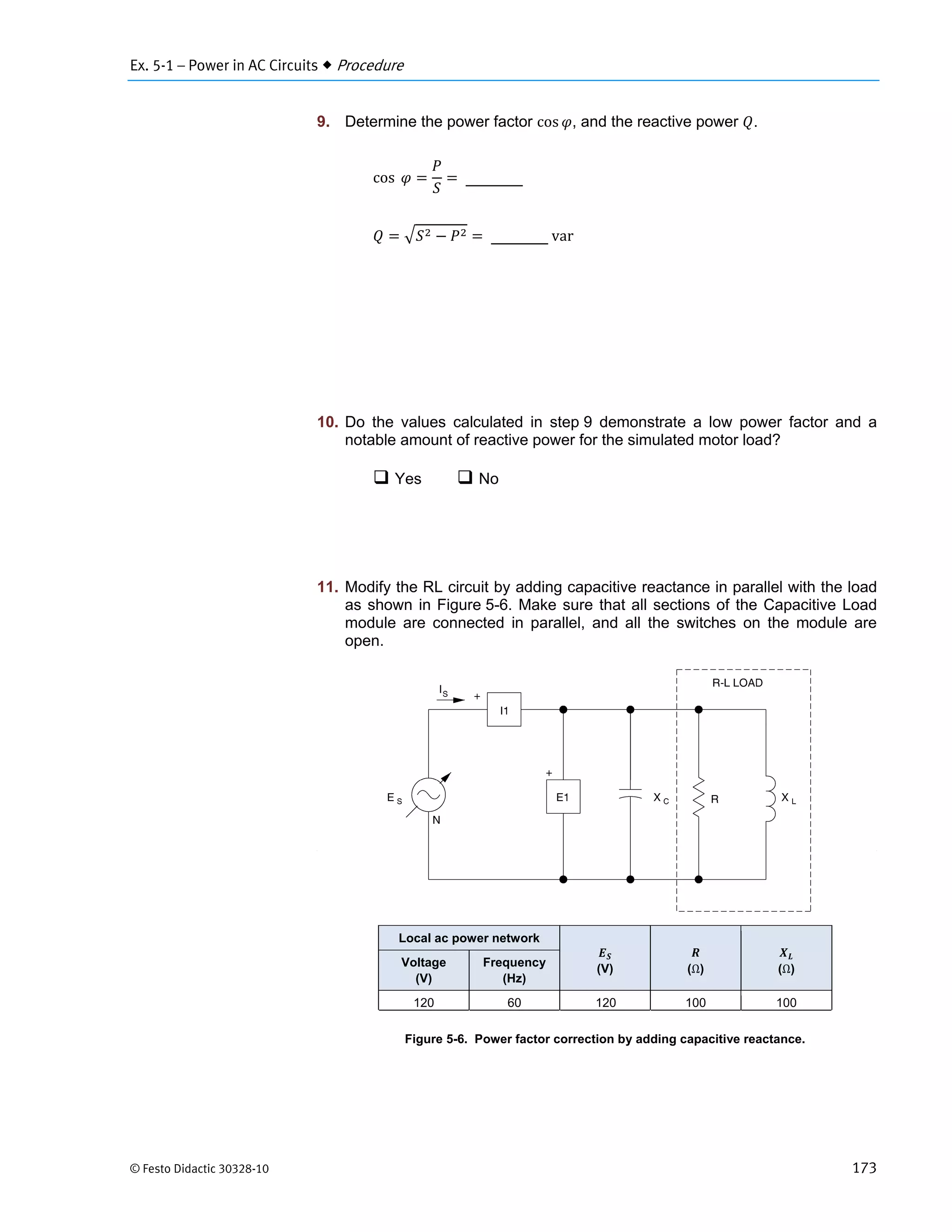 Ex. 5-1 – Power in AC Circuits  Procedure
© Festo Didactic 30328-10 173
9. Determine the power factor cos , and the reactive power .
cos 	
	var
10. Do the values calculated in step 9 demonstrate a low power factor and a
notable amount of reactive power for the simulated motor load?
 Yes  No
11. Modify the RL circuit by adding capacitive reactance in parallel with the load
as shown in Figure 5-6. Make sure that all sections of the Capacitive Load
module are connected in parallel, and all the switches on the module are
open.
Figure 5-6. Power factor correction by adding capacitive reactance.
Local ac power network
(V) (Ω) (Ω)
Voltage
(V)
Frequency
(Hz)
120 60 120 100 100
 