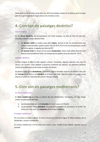 Molta gent viu en la costa i prop dels rius. N’hi ha xicotetes ciutats en la sabana, però la major
 part de la gent treballa en l’agricultura i viu en àrees rurals.




 4.-Com són els paisatges desèrtics?
 Climes desèrtics

 En els climes desèrtics, les precipitacions són molt escasses, no més de 250 mm per any.
 Existeixen deserts càlids i deserts freds:

         Els deserts càlids es troben prop dels tròpics. Durant el dia, les temperatures són
         sempre molt elevades i poden assolir més de 50 ºC. Per la nit, les temperatures cauen
         de forma aguda, a vegades per baix de 0ºC
         Els deserts freds es situen en les zones temperades. Estius molt càlids alternen amb
         hiverns extremadament freds. Les temperatures poden caure per baix de -10 ºC.

 Paisatges desèrtics.

 La falta d’aigua fa difícil la vida vegetal i animal. Tanmateix, algunes espècies, tals com els
 cactus i els camells, s’han adaptat a aquestes condicions de sequera. Les palmeres datileres
 creixen prop dels oasis en les àrees humides del desert.

 Els deserts estan quasi deshabitats. Tanmateix, alguns nòmades viuen en els deserts, tals com
 els Tuaregs en el Sàhara i els Mongols en el desert del Gobi. Algunes ciutats han sorgit en els
 deserts al voltat de industries del petroli i del gas natural.




 5.-Com són els paisatges mediterranis?
 Els climes mediterranis.

 El clima mediterrani es troba al voltant del mar Mediterrani. Tanmateix, n’hi han climes
 similar en altres parts del món.

         Les temperatures són molt elevades en estiu i suaus en l’hivern
         La precipitació no és abundant. Ocurreix principalment en primavera i la tardor. Els
         estius són molt secs. Les sequeres són el major problema.

Paisatges mediterranis.

Els rius tenen un cabal irregular. En estiu transporten molt poca aigua. En altres ocasions els es
desborden i causen inundacions.

En el bosc mediterrani, n’hi ha arbre com l’alzina i pins. També hi han matolls i plantes com la
lavanda.

                                                                                                 3
 