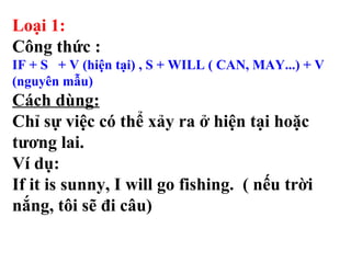 Loại 1:
Công thức :
IF + S + V (hiện tại) , S + WILL ( CAN, MAY...) + V
(nguyên mẫu)
Cách dùng:
Chỉ sự việc có thể xảy ra ở hiện tại hoặc
tương lai.
Ví dụ:
If it is sunny, I will go fishing. ( nếu trời
nắng, tôi sẽ đi câu)
 
