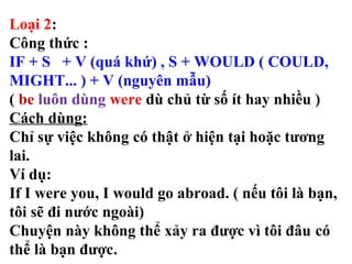 Loại 2:
Công thức :
IF + S + V (quá khứ) , S + WOULD ( COULD,
MIGHT... ) + V (nguyên mẫu)
( be luôn dùng were dù chủ từ số ít hay nhiều )
Cách dùng:
Chỉ sự việc không có thật ở hiện tại hoặc tương
lai.
Ví dụ:
If I were you, I would go abroad. ( nếu tôi là bạn,
tôi sẽ đi nước ngoài)
Chuyện này không thể xảy ra được vì tôi đâu có
thể là bạn được.
 