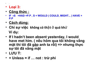 • .
• Loại 3:
• Công thức :
• IF +S +HAD +P.P , S + WOULD ( COULD, MIGHT... ) HAVE +
P.P
• Cách dùng:
• Chỉ sự việc không có th t quá khậ ở ứ
Ví dụ:
• If I hadn’t been absent yesterday, I would
have met him. ( nếu hôm qua tôi không vắng
mặt thì tôi đã gặp anh ta rồi) => nhưng thực
sự tôi đã vắng mặt
• LƯU Ý:
• + Unless = if … not : trừ phi
 