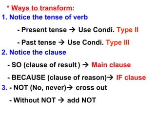* Ways to transform:
1. Notice the tense of verb
- Present tense  Use Condi. Type II
- Past tense  Use Condi. Type III
2. Notice the clause
- SO (clause of result )  Main clause
- BECAUSE (clause of reason) IF clause
3. - NOT (No, never) cross out
- Without NOT  add NOT
 