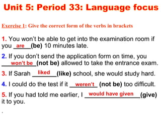 1. You won’t be able to get into the examination room if
you _____(be) 10 minutes late.
2. If you don’t send the application form on time, you
__________(not be) allowed to take the entrance exam.
3. If Sarah _______(like) school, she would study hard.
4. I could do the test if it ________ (not be) too difficult.
5. If you had told me earlier, I ________________(give)
it to you.
.
are
won’t be
liked
weren’t
would have given
Exercise 1: Give the correct form of the verbs in brackets
 