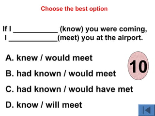 If I ___________ (know) you were coming,
I ____________(meet) you at the airport.
A. knew / would meet
B. had known / would meet
C. had known / would have met
D. know / will meet
Choose the best option
012345678910
 