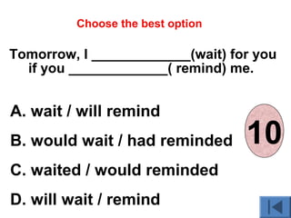Tomorrow, I _____________(wait) for you
if you _____________( remind) me.
A. wait / will remind
B. would wait / had reminded
C. waited / would reminded
D. will wait / remind
Choose the best option
012345678910
 