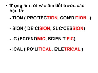 • Trọng âm rời vào âm tiết trước các
hậu tố:
- TION ( PRO’TECTION, CON’DITION , )
- SION ( DE’CISION, SUC’CESSION)
- IC (ECO’NOMIC, SCIEN’TIFIC)
- ICAL ( PO’LITICAL, E’LETRICAL )
 