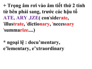 + Trọng âm rơi vào âm tiết thứ 2 tính
từ bên phải sang, trước các hậu tố
ATE, ARY ,IZE( con'siderate,
'illustrate, 'dictionary, 'necessary
'summarize....)
* ngoại lệ : docu’mentary,
e’lementary, e’xtraordinary
 