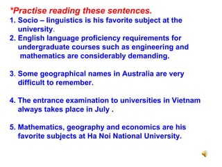 *Practise reading these sentences.
1. Socio – linguistics is his favorite subject at the
university.
2. English language proficiency requirements for
undergraduate courses such as engineering and
mathematics are considerably demanding.
3. Some geographical names in Australia are very
difficult to remember.
4. The entrance examination to universities in Vietnam
always takes place in July .
5. Mathematics, geography and economics are his
favorite subjects at Ha Noi National University.
 